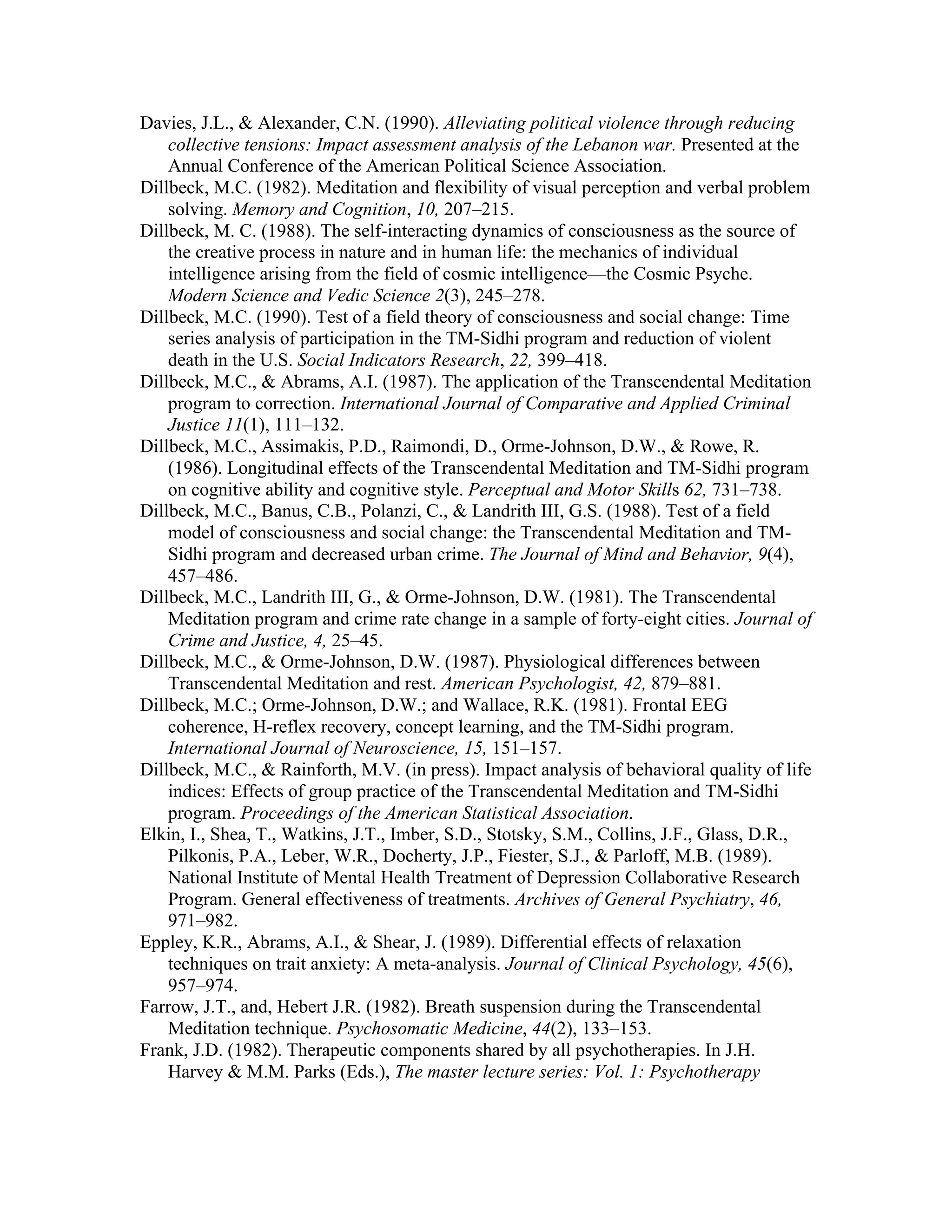 Davies, J.L., & Alexander, C.N. (1990). Alleviating political violence through reducing 
collective tensions: Impact assessment analysis of the Lebanon war. Presented at the 
Annual Conference of the American Political Science Association. 
Dillbeck, M.C. (1982). Meditation and flexibility of visual perception and verbal problem 
solving. Memory and Cognition, 10, 207–215. 
Dillbeck, M. C. (1988). The self-interacting dynamics of consciousness as the source of 
the creative process in nature and in human life: the mechanics of individual 
intelligence arising from the field of cosmic intelligence—the Cosmic Psyche. 
Modern Science and Vedic Science 2(3), 245–278. 
Dillbeck, M.C. (1990). Test of a field theory of consciousness and social change: Time 
series analysis of participation in the TM-Sidhi program and reduction of violent 
death in the U.S. Social Indicators Research, 22, 399–418. 
Dillbeck, M.C., & Abrams, A.I. (1987). The application of the Transcendental Meditation 
program to correction. International Journal of Comparative and Applied Criminal 
Justice 11(1), 111–132. 
Dillbeck, M.C., Assimakis, P.D., Raimondi, D., Orme-Johnson, D.W., & Rowe, R. 
(1986). Longitudinal effects of the Transcendental Meditation and TM-Sidhi program 
on cognitive ability and cognitive style. Perceptual and Motor Skills 62, 731–738. 
Dillbeck, M.C., Banus, C.B., Polanzi, C., & Landrith III, G.S. (1988). Test of a field 
model of consciousness and social change: the Transcendental Meditation and TM-Sidhi 
program and decreased urban crime. The Journal of Mind and Behavior, 9(4), 
457–486. 
Dillbeck, M.C., Landrith III, G., & Orme-Johnson, D.W. (1981). The Transcendental 
Meditation program and crime rate change in a sample of forty-eight cities. Journal of 
Crime and Justice, 4, 25–45. 
Dillbeck, M.C., & Orme-Johnson, D.W. (1987). Physiological differences between 
Transcendental Meditation and rest. American Psychologist, 42, 879–881. 
Dillbeck, M.C.; Orme-Johnson, D.W.; and Wallace, R.K. (1981). Frontal EEG 
coherence, H-reflex recovery, concept learning, and the TM-Sidhi program. 
International Journal of Neuroscience, 15, 151–157. 
Dillbeck, M.C., & Rainforth, M.V. (in press). Impact analysis of behavioral quality of life 
indices: Effects of group practice of the Transcendental Meditation and TM-Sidhi 
program. Proceedings of the American Statistical Association. 
Elkin, I., Shea, T., Watkins, J.T., Imber, S.D., Stotsky, S.M., Collins, J.F., Glass, D.R., 
Pilkonis, P.A., Leber, W.R., Docherty, J.P., Fiester, S.J., & Parloff, M.B. (1989). 
National Institute of Mental Health Treatment of Depression Collaborative Research 
Program. General effectiveness of treatments. Archives of General Psychiatry, 46, 
971–982. 
Eppley, K.R., Abrams, A.I., & Shear, J. (1989). Differential effects of relaxation 
techniques on trait anxiety: A meta-analysis. Journal of Clinical Psychology, 45(6), 
957–974. 
Farrow, J.T., and, Hebert J.R. (1982). Breath suspension during the Transcendental 
Meditation technique. Psychosomatic Medicine, 44(2), 133–153. 
Frank, J.D. (1982). Therapeutic components shared by all psychotherapies. In J.H. 
Harvey & M.M. Parks (Eds.), The master lecture series: Vol. 1: Psychotherapy 
 