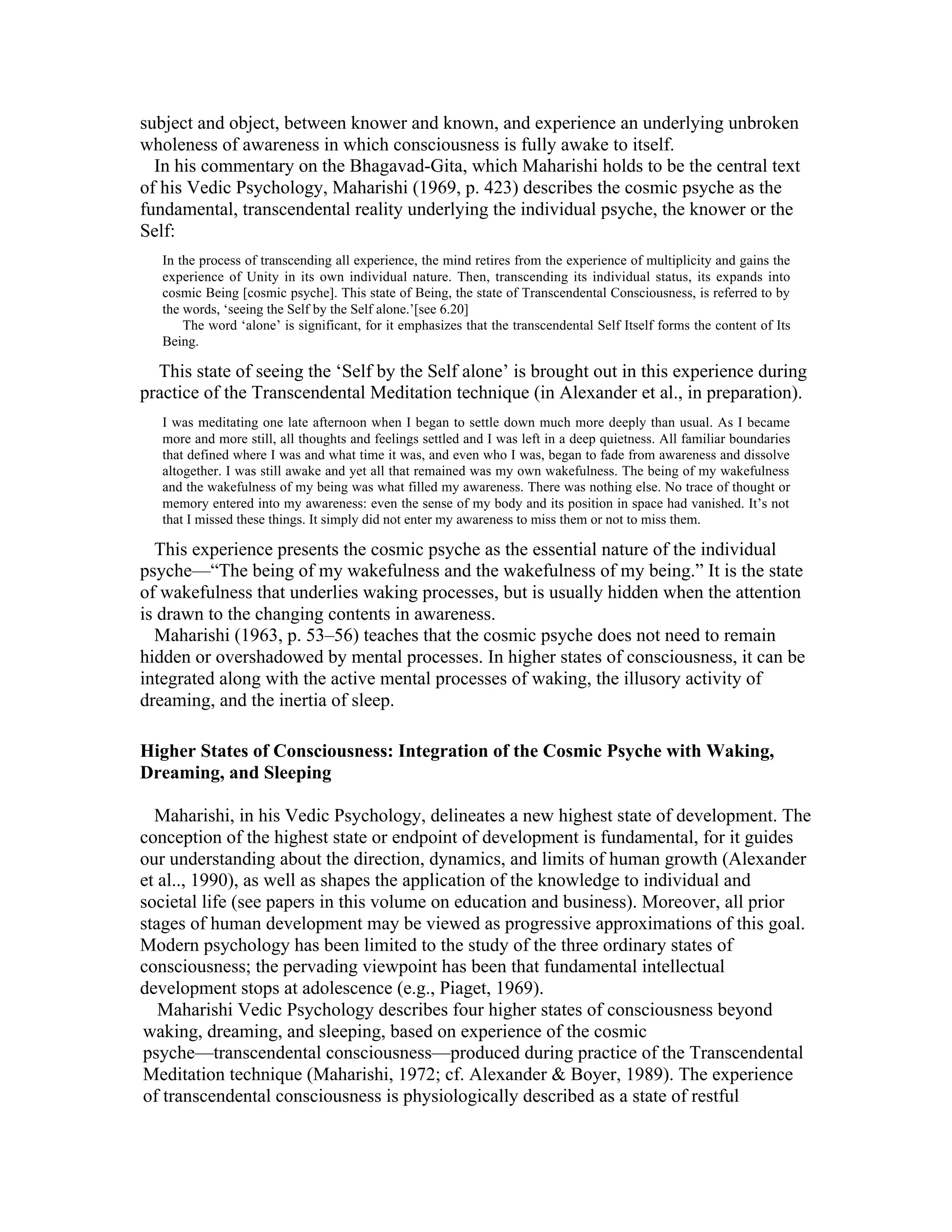 subject and object, between knower and known, and experience an underlying unbroken 
wholeness of awareness in which consciousness is fully awake to itself. 
In his commentary on the Bhagavad-Gita, which Maharishi holds to be the central text 
of his Vedic Psychology, Maharishi (1969, p. 423) describes the cosmic psyche as the 
fundamental, transcendental reality underlying the individual psyche, the knower or the 
Self: 
In the process of transcending all experience, the mind retires from the experience of multiplicity and gains the 
experience of Unity in its own individual nature. Then, transcending its individual status, its expands into 
cosmic Being [cosmic psyche]. This state of Being, the state of Transcendental Consciousness, is referred to by 
the words, ‘seeing the Self by the Self alone.’[see 6.20] 
The word ‘alone’ is significant, for it emphasizes that the transcendental Self Itself forms the content of Its 
Being. 
This state of seeing the ‘Self by the Self alone’ is brought out in this experience during 
practice of the Transcendental Meditation technique (in Alexander et al., in preparation). 
I was meditating one late afternoon when I began to settle down much more deeply than usual. As I became 
more and more still, all thoughts and feelings settled and I was left in a deep quietness. All familiar boundaries 
that defined where I was and what time it was, and even who I was, began to fade from awareness and dissolve 
altogether. I was still awake and yet all that remained was my own wakefulness. The being of my wakefulness 
and the wakefulness of my being was what filled my awareness. There was nothing else. No trace of thought or 
memory entered into my awareness: even the sense of my body and its position in space had vanished. It’s not 
that I missed these things. It simply did not enter my awareness to miss them or not to miss them. 
This experience presents the cosmic psyche as the essential nature of the individual 
psyche—“The being of my wakefulness and the wakefulness of my being.” It is the state 
of wakefulness that underlies waking processes, but is usually hidden when the attention 
is drawn to the changing contents in awareness. 
Maharishi (1963, p. 53–56) teaches that the cosmic psyche does not need to remain 
hidden or overshadowed by mental processes. In higher states of consciousness, it can be 
integrated along with the active mental processes of waking, the illusory activity of 
dreaming, and the inertia of sleep. 
Higher States of Consciousness: Integration of the Cosmic Psyche with Waking, 
Dreaming, and Sleeping 
Maharishi, in his Vedic Psychology, delineates a new highest state of development. The 
conception of the highest state or endpoint of development is fundamental, for it guides 
our understanding about the direction, dynamics, and limits of human growth (Alexander 
et al.., 1990), as well as shapes the application of the knowledge to individual and 
societal life (see papers in this volume on education and business). Moreover, all prior 
stages of human development may be viewed as progressive approximations of this goal. 
Modern psychology has been limited to the study of the three ordinary states of 
consciousness; the pervading viewpoint has been that fundamental intellectual 
development stops at adolescence (e.g., Piaget, 1969). 
Maharishi Vedic Psychology describes four higher states of consciousness beyond 
waking, dreaming, and sleeping, based on experience of the cosmic 
psyche—transcendental consciousness—produced during practice of the Transcendental 
Meditation technique (Maharishi, 1972; cf. Alexander & Boyer, 1989). The experience 
of transcendental consciousness is physiologically described as a state of restful 
 