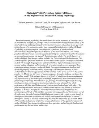 Maharishi Vedic Psychology Brings Fulfillment 
to the Aspirations of Twentieth-Century Psychology 
Charles Alexander, Frederick Travis, B. Mawiyah Clayborne, and Dori Rector 
Maharishi University of Management 
Fairfield, Iowa, U.S.A. 
Abstract 
Twentieth-century psychology has studied specific active processes of knowing—such 
as perceptions, thoughts, or feelings—but lacked an understanding of deeper levels of the 
mind underlying and integrating all active mental processes. Therefore, it has spawned 
isolated areas of investigation rather than successful grand theories. Maharishi Vedic 
Psychology provides complete knowledge and experience of transcendental 
consciousness, the cosmic psyche, at the basis of the individual psyche. The cosmic 
psyche is identified as an unrestricted field of intelligence and creativity at the foundation 
of not only human nature but Nature’s functioning as a whole. The applied aspect of 
Maharishi Vedic Psychology—which includes the Transcendental Meditation and TM-Sidhi 
programs—provides the means by which the cosmic psyche can be fully enlivened 
in daily life through the progressive unfoldment of four higher states of consciousness 
beyond waking, sleeping, and dreaming. By providing complete knowledge and direct 
experience of consciousness, Maharishi Vedic Psychology resolves the fundamental 
questions plaguing twentieth-century psychology. (1) Who is the knower, or self? 
Maharishi Vedic Psychology reveals that the ultimate status of the knower is the cosmic 
psyche. (2) What is the full range of mental processes through which one can know the 
self and the world? It describes a hierarchy of levels of mind from the most fundamental 
self-referral level of the cosmic psyche through progressively more expressed levels of 
functioning comprising: The individual ego, feeling, discriminating intellect, thinking 
mind, perception, physiological functioning, behavior, and ultimately the whole 
environment. (3) Can ideal behavior and relation-ships be developed with others? By 
fully attuning individual awareness with the cosmic psyche—the source of order and 
progress in Nature—thought and action becomes spontaneously progressive and 
nourishing to all levels of life. (4) Can we create a truly peaceful and harmonious world? 
By enlivening the underlying unified field of consciousness, the cosmic psyche, in only a 
small proportion of the population, an orderly and harmonious influence is created 
throughout society as a whole, establishing the basis for a heavenly life on earth. Over 
500 scientific studies have verified the unique effectiveness of the applied programs of 
Maharishi Vedic Psychology in addressing these questions and solving the fundamental 
problems facing the individual and society. 
 