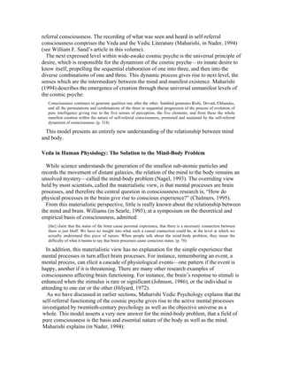 referral consciousness. The recording of what was seen and heard in self-referral 
consciousness comprises the Veda and the Vedic Literature (Maharishi, in Nader, 1994) 
(see William F. Sand’s article in this volume). 
The next expressed level within wide-awake cosmic psyche is the universal principle of 
desire, which is responsible for the dynamism of the cosmic psyche—its innate desire to 
know itself, propelling the sequential elaboration of one into three, and then into the 
diverse combinations of one and three. This dynamic process gives rise to next level, the 
senses which are the intermediary between the mind and manifest existence. Maharishi 
(1994) describes the emergence of creation through these universal unmanifest levels of 
the cosmic psyche: 
Consciousness continues to generate qualities one after the other. SaµhitŒ generates åishi, DevatŒ, Chhandas, 
and all the permutations and combinations of the three in sequential progression of the process of evolution of 
pure intelligence giving rise to the five senses of perception, the five elements, and from these the whole 
manifest creation within the nature of self-referral consciousness, promoted and sustained by the self-referral 
dynamism of consciousness. (p. 318) 
This model presents an entirely new understanding of the relationship between mind 
and body. 
Veda in Human Physiology: The Solution to the Mind-Body Problem 
While science understands the generation of the smallest sub-atomic particles and 
records the movement of distant galaxies, the relation of the mind to the body remains an 
unsolved mystery—called the mind-body problem (Nagel, 1993). The overriding view 
held by most scientists, called the materialistic view, is that mental processes are brain 
processes, and therefore the central question in consciousness research is, “How do 
physical processes in the brain give rise to conscious experience?” (Chalmers, 1995). 
From this materialistic perspective, little is really known about the relationship between 
the mind and brain. Williams (in Searle, 1993), at a symposium on the theoretical and 
empirical basis of consciousness, admitted: 
[the] claim that the states of the brain cause personal experience, that there is a necessary connection between 
them is just bluff. We have no insight into what such a causal connection could be, at the level at which we 
actually understand this piece of nature. When people talk about the mind-body problem, they mean the 
difficulty of what it means to say that brain processes cause conscious states. (p. 76) 
In addition, this materialistic view has no explanation for the simple experience that 
mental processes in turn affect brain processes. For instance, remembering an event, a 
mental process, can elicit a cascade of physiological events—one pattern if the event is 
happy, another if it is threatening. There are many other research examples of 
consciousness affecting brain functioning. For instance, the brain’s response to stimuli is 
enhanced when the stimulus is rare or significant (Johnson, 1986), or the individual is 
attending to one ear or the other (Hilyard, 1972). 
As we have discussed in earlier sections, Maharishi Vedic Psychology explains that the 
self-referral functioning of the cosmic psyche gives rise to the active mental processes 
investigated by twentieth-century psychology as well as the objective universe as a 
whole. This model asserts a very new answer for the mind-body problem, that a field of 
pure consciousness is the basis and essential nature of the body as well as the mind. 
Maharishi explains (in Nader, 1994): 
 