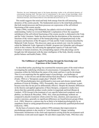 Therefore, the most fundamental aspect of the human physiology resides in the self-referral dynamics of 
consciousness knowing itself. That pure level of consciousness is the source of pure knowledge, which 
structures all thought and action. It is the source of the infinite organizing power of all physiological processes, 
anatomical structures, and all human behavior at the individual and social levels. (p. 13) 
This model suggests that mind and body both emerge from the self-interacting 
dynamics of the cosmic psyche. The fundamental answer to the mind-body problem is 
that both mental processes and brain processes are expressions of the self-referral 
functioning of the cosmic psyche. 
Nader (1994), working with Maharishi, has added a rich level of detail to this 
understanding. Earlier we reviewed Maharishi’s explanation of how the sequential 
unfoldment of the self-referral functioning of the cosmic psyche is elaborated in the Veda 
and the Vedic Literature. Nader has discovered that the descriptions of the structures and 
functions of the various aspects of the human physiology correspond precisely to the 
structures and functions of the 40 aspects of Veda and the Vedic Literature described by 
Maharishi Vedic Science. This discovery opens up an entirely new vista for medicine, 
called the Maharishi Vedic Approach to HealthSM program (see Schneider and colleagues’ 
article in this volume). By enlivening the appropriate aspects of Veda and Vedic 
Literature in human awareness, the corresponding aspects of the physiology can be 
brought into full attunement with the inner intelligence of the body, thereby creating 
perfect balance and health (Nader, 1994). 
The Fulfillment of Applied Psychology through the Knowledge and 
Experience of the Cosmic Psyche 
As described earlier, psychology has examined the numerous parts of the mind without 
investigating the underlying wholeness of consciousness. Consequently, there is no 
consensus within the field about the nature of the mind, and how it can be developed. 
Thus it is not surprising that the applied aspect of psychology—psychotherapy or 
counseling—is also diverse and divided and has been described as “a bewildering world” 
(Frank, 1982) or a “therapeutic jungle place” (Parloff, 1970). 
Over 500 psychotherapies have proliferated to treat acute and chronic mental health 
problems (Corsini & Wedding, 1995). Presumably, they continue to proliferate, in part, 
because none thus far has proven differentially effective. Despite the dramatic differences 
in the theories and applied approaches of these therapies, comparative studies have 
shown that they generally produce results similar in magnitude and kind (Bergin & 
Lambert, 1978) (except in the treatment of very specific behavioral symptoms such as 
phobias, see Duncan & Moynihan, 1994). Also, when psychotherapy methods are 
compared to placebo treatments which control for time, attention, and expectancy of 
positive outcomes, generally no significant differences are found between groups (Elkin 
et al., 1989). Moreover, a person may be as likely to be helped psychologically by an 
empathetic friend or caring paraprofessional as by an academically qualified professional 
(Arkowitz, 1989). 
On the basis of extensive data, Lambert (1992) estimates that improvement in 
psychotherapy patients is due mostly to “extra therapeutic” change, including 
homeostatic mechanisms in the client and experiences arising from the environment such 
as fortuitous events and social support. He and others (especially Frank, 1982) have also 
 
