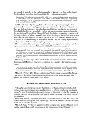 increasingly in accord with the evolutionary value of Natural Law. This can be the only 
firm foundation for right action. Maharishi (1963) explains this principle: 
The question of right and wrong in the relative field of life is very complex. We have seen that right action can 
be determined only on the level of the laws of nature, and that a man established in the state of Being naturally 
moves in accordance with the laws of nature. Only on that level of heightened pure consciousness is it possible 
for the mind to be righteous. (p. 172) 
In Maharishi Vedic Psychology, Natural Laws are the organizing principles that 
underlie and orchestrate orderly growth throughout the infinite diversity of the universe. 
They are the laws that govern not only physics and biology, but also the functioning of 
the individual and society as a whole. Modern science attempts to observe and describe 
the functioning of Natural Law; Maharishi Vedic Psychology gives direct experience of 
the integrated state of all the Laws of Nature within the simplest form of one’s awareness, 
transcendental consciousness, the cosmic psyche. It therefore becomes possible for the 
individual to act spontaneously in accord with Natural Law, and thereby, spontaneously 
perform action which nourishes everything in creation. 
This connection of the individual psyche with the cosmic psyche is the only basis for 
right action in every situation. Maharishi (1963) elaborates on this concept: 
It does not seem possible to entertain thoughts which are always right by trying to think rightly. Any conscious 
attempt on the part of the mind to entertain only right thoughts will only mean straining the mind on a plane 
over which there can be no control. In order that the mind succeed in entertaining only right thoughts, it should 
be cultured so that by nature it picks up only a right thought. If the mind is not established on the plane of 
cosmic law, then the discontented mind, hindered by shortsightedness, will not succeed in having only right 
thoughts. (p. 140) 
The reality of simple right action is reflected in this experience from a teacher of the 
Transcendental Meditation program who reported this experience during an extended 
course: 
I seem to say and do the right thing at the right time. The intellect does not seem to be relied upon as much, just 
the intuitive feelings. I am just doing right action spontane-ously, without even thinking of what is right or 
wrong. This, I think, may be the most refined level of intuition. (in Maharishi Mahesh Yogi, 1977, p. 83) 
Maharishi (1969, p. 221) defines right action as “that which produces good influence 
everywhere.” Therefore the consideration of right and wrong should also take into 
account our influence on the society as a whole. 
How to Create a Peaceful and Harmonious World 
Although psychotherapy recognizes the influence of the environment on individual 
welfare, no psychotherapeutic approach has conceived of how to influence society as a 
whole. As we will see in this section, enlivenment of the cosmic psyche also produces a 
profound effect on the larger social environment, which can reflect beneficially back to 
the individual. 
The United Nations charter states that wars begin in the minds of men. This places the 
responsibility for world peace with psychology. Only when individuals achieve a state of 
peace, can societies be at peace. 
Maharishi Vedic Psychology recommends that to improve the quality of human life in 
society, we must begin with consciousness. On the individual level, the quality of 
 