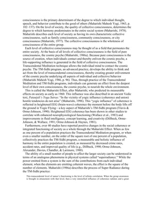 consciousness is the primary determinant of the degree to which individual thought, 
speech, and behavior contribute to the good of others (Maharishi Mahesh Yogi, 1963, p. 
102–137). On the level of society, the quality of collective consciousness, determines the 
degree to which harmony predominates in the entire social system (Maharishi, 1978). 
Maharishi describes each level of society as having its own characteristic collective 
consciousness, such as family consciousness, community consciousness, or city 
consciousness (Maharishi, 1977). The collective consciousness is the wholeness of 
consciousness of the entire group. 
Each level of collective consciousness may be thought of as a field that permeates the 
entire society. At the basis of all levels of collective consciousness is the field of pure 
consciousness, the cosmic psyche (Maharishi, 1986a). Because pure consciousness is the 
source of creation, when individuals contact and thereby enliven the cosmic psyche, a 
life-supporting influence is generated in the field of collective consciousness. The 
Transcendental Meditation technique allows the individual mind to contact the cosmic 
psyche. The TM-Sidhi program, an advanced practice, develops the ability to think and 
act from the level of transcendental consciousness, thereby creating greater enlivenment 
of the cosmic psyche underlying all aspects of individual and collective behavior 
(Maharishi Mahesh Yogi, 1986, p. 96). Thus, through practice of the Transcendental 
Meditation and TM-Sidhi programs, individuals can generate an effect from the deepest 
level of their own consciousness, the cosmic psyche, to nourish the whole environment. 
This is called the Maharishi Effect, after Maharishi, who predicted its measurable 
effects on society as early as 1960. This influence was also described in an ancient Vedic 
text, Patanjali’s Yoga Sutras: “In the vicinity of yogic influence (coherence and union) 
hostile tendencies do not arise” (Maharishi, 1996). This “yogic influence” of coherence is 
reflected in heightened EEG (brain-wave) coherence the moment before the body lifts off 
the ground in Yogic Flying—a key aspect of Maharishi’s TM-Sidhi program (Travis & 
Orme-Johnson, 1990). Heightened EEG coherence has been shown in other studies to 
correlate with enhanced neurophysiological functioning (Wallace et al., 1983) and 
improvements in fluid intelligence, concept learning, and creativity (Dillbeck, Orme- 
Johnson, & Wallace, 1991; Orme-Johnson & Haynes, 1981). 
Furthermore, over 40 studies have reported positive changes in the social coherence or 
integrated functioning of society as a whole through the Maharishi Effect. When as few 
as one percent of a population practices the Transcendental Meditation program, or when 
even a smaller number, on the order of the square root of one percent of a population, 
collectively practices the TM-Sidhi program, a measurable and holistic influence of 
harmony in the entire population is created, as measured by decreased crime rates, 
accident rates, and improved quality of life (e.g., Dillbeck, 1990; Orme-Johnson, 
Alexander, Davies, Chandler, & Larimore, 1988). 
The ability of a small number of people to affect the larger society can be understood in 
terms of an analogous phenomena in physical systems called “superradiance.” While the 
power emitted from a system is the sum of the contributions from each individual 
element, when the elements are emitting coherent waves, the effect is the square of the 
number of elements. Maharishi (1986a) describes the process of Super Radiance during 
the TM-Sidhi practice: 
This transcendental level of nature’s functioning is the level of infinite correlation. When the group awareness 
is brought in attunement with that level, then a very intensified influence of coherence radiates and a great 
 