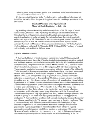 richness is created. Infinite correlation is a quality of the transcendental level of nature’s functioning from 
where orderliness governs the universe. (p. 75) 
We have seen that Maharishi Vedic Psychology gives profound knowledge to enrich 
individual and societal life. The practical application of this knowledge is reviewed in the 
last section. 
Practical Outcomes of the Application of 
Maharishi Vedic Psychology to Daily Life 
By providing complete knowledge and direct experience of the full range of human 
consciousness, Maharishi Vedic Psychology has brought fulfillment to not only the 
theoretical but also the practical aspirations of twentieth-century psychology. The 
practical application of Maharishi Vedic Psychology has been shown to dramatically 
enhance all aspects of life. These benefits have been investigated by over 500 scientific 
studies conducted in over 200 universities and research institutes worldwide (see 
Scientific Research on Maharishi’s Transcendental Meditation and TM-Sidhi Program: 
Collected Papers, Volumes 1–6; Alexander, 1994; Wallace, 1993). This body of research 
will be briefly reviewed in five different areas. 
Physical and mental health 
A five-year field study of health insurance statistics on over 2,000 Transcendental 
Meditation participants showed a 50% reduction in both inpatient and outpatient medical 
use, and lower sickness rates in 17 disease categories, including 87% less hospitalizations 
for heart disease, compared to matched controls (Orme-Johnson, 1987). In a more recent 
observational study, conducted over an 11-year period, 693 individuals practicing the 
Transcendental Meditation technique in combination with other aspects of the Maharishi 
Vedic Approach to Health program reduced medical usage by an even larger amount and 
showed a 63% reduction in medical costs compared to norms (Orme-Johnson and 
Herron, 1997). Also, a longitudinal study in Quebec, Canada, showed comparable 
reductions in medical costs in Transcendental Meditation program subjects over the long 
term (Herron et al., 1996). Even over just a 3-month period, a randomized clinical trial on 
hypertension in 127 elderly African-Americans found that practice of the Transcendental 
Meditation technique reduced systolic and diastolic blood pressure from a hypertensive to 
a normal level (Alexander et al., 1996; Schneider et al., 1995). This change was 
significantly more than that produced by the most widely used physical relaxation 
technique or a health education control group. Compliance with the Transcendental 
Meditation technique was very high (greater than 90%), and the technique produced side-benefits 
in quality of life rather than the negative side effects of anti-hypertensive 
medication. A five-year follow up of this study showed significantly lower cardiovascular 
and all-cause mortality in the TM program group compared to the other conditions. Also, 
a randomized study with 73 institutionalized Caucasian elderly (81 years of age) 
indicated that practice of the Transcendental Meditation technique reduced blood 
pressure and cognitive decline (over 3 months) and mortality rate (over 3 years) 
compared to mental relaxation, mindfulness training, or no-treatment (Alexander, Langer, 
Newman, Chandler, & Davies, 1989; Alexander et al., 1996). A follow-up to this study 
also showed significantly reduced cardiovascular and all-cause mortality in the TM 
 
