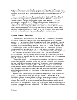 program subjects compared to the other groups over a 15-year period (Alexander et al., 
1996). These outcomes are consistent with physiological indicators of reversal of aging in 
long-term practitioners of the Transcendental Meditation technique (Wallace et al., 
1982). 
In terms of mental health, an epidemiological study by the Swedish National Health 
Board found that psychiatric hospital admissions for the 35,000 TM participants in 
Sweden was 150–200 times lower than for national norms (Ottoson, 1977). Also, a 
comprehensive meta-analysis (of 143 independent outcomes) that compared the 
Transcendental Meditation technique with various forms of concentration and 
contemplation, and clinically devised relaxation techniques, showed that the Transcen-dental 
Meditation technique was markedly more effective in reducing chronic anxiety 
than these other approaches (Eppley et al., 1989). This is clinically important because 
anxiety is implicated in many major mental and physical health problems. 
Criminal and drug rehabilitation 
A controlled field study showed that 259 inmates from California state prisons who 
learned the Transcendental Meditation technique showed significantly better parole 
outcomes for five years after release compared to controls closely matched on multiple 
social history factors or compared to other standard treatments such as psychotherapy, 
education, and vocational training (Bleick & Abrams, 1987; Dillbeck & Abrams, 1987). 
A follow-up study showed that the parolees practicing the TM technique maintained a 
significantly lower reconviction rate over a 15-year period (Alexander, Rainforth, & 
Bleick, in press). Moreover, in a nationwide experiment in the country of Senegal in East 
Africa, almost the entire criminal prison system—over 11,000 inmates and 900 
staff—learned the Transcendental Meditation technique. As a result of this large scale 
implementation, the national recidivism rate was reduced by more than 90% (Anklesaria, 
Diop, & King, in press). 
A longitudinal study of 133 maximum security inmates in Massachusetts showed a 
significant reduction in aggression, anxiety, and psychotic symptoms, and a significant 
increase in self-development and experiences of higher states of consciousness (and 
ultimately reduced recidivism) through the TM technique compared to other rehabil-itation 
programs. These changes along with reduction in neuroendocrine imbalances 
associated with violence (Walton & Levitsky, 1994) through practice of the Transcen-dental 
Meditation technique may contribute to the decrease in return rate to prisons 
described above. 
Moreover, there is a well-established direct relationship between crime and substance 
abuse, with more than half of the violent crimes in America being produced by 
individuals under the influence of drugs or alcohol. A recent meta-analysis of 198 studies 
showed significantly greater reductions in illegal drugs, alcohol use, and cigarettes for 
subjects practicing the TM technique compared to standard treatment and prevention 
programs—with abstinence rates ranging from 51–87% up to two years after learning the 
technique (Alexander, Robinson, & Rainforth, 1994; Gelderloos, Walton, Orme-Johnson, 
& Alexander, 1991). 
Business 
 
