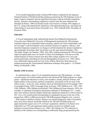 A five-month longitudinal study of almost 800 workers conducted by the Japanese 
National Institute of Health found that employees practicing the TM technique in one of 
Japan’s largest companies showed significant decreases in physical health complaints, 
anxiety, insomnia, and smoking compared to controls from the same industrial site 
(Haratani & Henmi, 1990 a,b) Similar results were found in a Fortune 100 company in 
the U.S., along with enhanced job satisfaction, self-reported productivity, and improved 
relationships at work and at home (Alexander et al., 1993; Schmidt-Wilk, Alexander, & 
Swanson 1996). 
Education 
A 10-year longitudinal study indicated that alumni from Maharishi International 
University (now Maharishi University of Management) practicing the TM technique 
markedly improved on principled moral reasoning, capacity for warm relationships, and 
on Loevinger’s self-development scale (a holistic measure of cognitive, affective, and 
moral development) compared to no change in self-development for alumni (matched on 
age and gender) from three other universities over the same period (Chandler, 1991; 
Alexander, Heaton, & Chandler, 1994). Also, MIU students practicing the TM tech-nique 
improved significantly more on Cattell’s Culture Fair Intelligence Test and on an IQ-related 
measure of choice reaction time than other college students over a two-year 
period statistically controlling for relevant demographics (Cranson et al., 1991). More-over, 
differential improvement on Iowa Tests of Basic Skills have been shown for 
students practicing the Transcendental Meditation technique from grades 1–12 (Nidich, 
Nidich, & Rainforth, 1986). 
Quality of life in society 
As explained above, when 1% of a population practices the TM technique—or when 
even the square root of that number practices the advanced TM-Sidhi program in a single 
group—significant reductions in crime, auto accidents, suicide, political violence, and 
improvements in the economy, political cooperation, and quality of life are seen in the 
whole society—at the city, state, national, and even international level (Cavanaugh, 1987; 
Cavanaugh & King, 1988; Cavanaugh, King, & Ertuna, 1989; Dillbeck et al., 1981, 1987, 
1988, Dillbeck, 1990; Dillbeck & Rainforth, 1996; Dillbeck & Orme-Johnson, 1993). For 
example, in a planned sociological experiment conducted in Washington, D.C., weekly 
time series analysis showed a highly statistically significant reduction in violent crimes in 
D.C. over a two-month period corresponding to a graduated increase in the size of the 
group (from 1000 to 3,800) practicing the TM-Sidhi program (Hagelin et al., in press). 
With respect to political violence, during a two-month prospective study in Jerusalem, 
daily time series analysis found that whenever the TM and TM-Sidhi group size 
approximated the square root of 1% of Israel’s population, fatalities in Lebanon were 
reduced by over 70% and significant improvements occurred on multiple social 
indicators in Israel (Orme-Johnson et al., 1988). This finding of a 70% reduction in 
fatalities in the Lebanon war corresponding to sufficiently large groups practicing the 
 