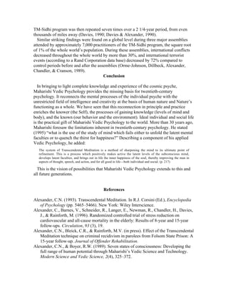 TM-Sidhi program was then repeated seven times over a 2 1/4-year period, from even 
thousands of miles away (Davies, 1990; Davies & Alexander, 1990). 
Similar striking findings were found on a global level during three major assemblies 
attended by approximately 7,000 practitioners of the TM-Sidhi program, the square root 
of 1% of the whole world’s population. During these assemblies, international conflicts 
decreased throughout the whole world by more than 30%, and international terrorist 
events (according to a Rand Corporation data base) decreased by 72% compared to 
control periods before and after the assemblies (Orme-Johnson, Dillbeck, Alexander, 
Chandler, & Cranson, 1989). 
Conclusion 
In bringing to light complete knowledge and experience of the cosmic psyche, 
Maharishi Vedic Psychology provides the missing basis for twentieth-century 
psychology. It reconnects the mental processes of the individual psyche with the 
unrestricted field of intelligence and creativity at the basis of human nature and Nature’s 
functioning as a whole. We have seen that this reconnection in principle and practice 
enriches the knower (the Self), the processes of gaining knowledge (levels of mind and 
body), and the known (our behavior and the environment). Ideal individual and social life 
is the practical gift of Maharishi Vedic Psychology to the world. More than 30 years ago, 
Maharishi foresaw the limitations inherent in twentieth-century psychology. He stated 
(1995) “what is the use of the study of mind which fails either to unfold the latent mental 
faculties or to quench the thirst for happiness?” Describing a component of his applied 
Vedic Psychology, he added: 
The system of Transcendental Meditation is a method of sharpening the mind to its ultimate point of 
refinement. This is a process which positively makes active the latent levels of the subconscious mind, 
develops latent faculties, and brings out in life the inner happiness of the soul, thereby improving the man in 
aspects of thought, speech, and action, and for all good in life—both individual and social. (p. 217) 
This is the vision of possibilities that Maharishi Vedic Psychology extends to this and 
all future generations. 
References 
Alexander, C.N. (1993). Transcendental Meditation. In R.J. Corsini (Ed.), Encyclopedia 
of Psychology (pp. 5465–5466). New York: Wiley Interscience. 
Alexander, C., Barnes, V., Schneider, R., Langer, E., Newman, R., Chandler, H., Davies, 
J., & Rainforth, M. (1996). Randomized controlled trial of stress reduction on 
cardiovascular and all-cause mortality in the elderly: Results of 8-year and 15-year 
follow-ups. Circulation, 93 (3), 19. 
Alexander, C.N., Bleick, C.R., & Rainforth, M.V. (in press). Effect of the Transcendental 
Meditation technique on criminal recidivism in parolees from Folsom State Prison: A 
15-year follow-up. Journal of Offender Rehabilitation. 
Alexander, C.N., & Boyer, R.W. (1989). Seven states of consciousness: Developing the 
full range of human potential through Maharishi’s Vedic Science and Technology. 
Modern Science and Vedic Science, 2(4), 325–372. 
 