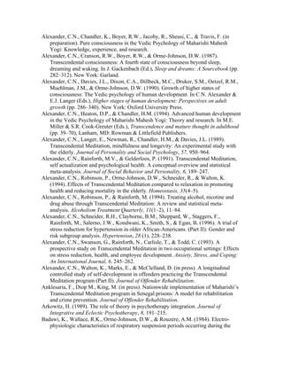 Alexander, C.N., Chandler, K., Boyer, R.W., Jacoby, R., Sheusi, C., & Travis, F. (in 
preparation). Pure consciousness in the Vedic Psychology of Maharishi Mahesh 
Yogi: Knowledge, experience, and research. 
Alexander, C.N., Cranson, R.W., Boyer, R.W., & Orme-Johnson, D.W. (1987). 
Transcendental consciousness: A fourth state of consciousness beyond sleep, 
dreaming and waking. In J. Gackenbach (Ed.), Sleep and dreams: A Sourcebook (pp. 
282–312). New York: Garland. 
Alexander, C.N., Davies, J.L., Dixon, C.A., Dillbeck, M.C., Druker, S.M., Oetzel, R.M., 
Muehlman, J.M., & Orme-Johnson, D.W. (1990). Growth of higher states of 
consciousness: The Vedic psychology of human development. In C.N. Alexander & 
E.J. Langer (Eds.), Higher stages of human development: Perspectives on adult 
growth (pp. 286–340). New York: Oxford University Press. 
Alexander, C.N., Heaton, D.P., & Chandler, H.M. (1994). Advanced human development 
in the Vedic Psychology of Maharishi Mahesh Yogi: Theory and research. In M.E. 
Miller & S.R. Cook-Greuter (Eds.), Transcendence and mature thought in adulthood 
(pp. 39–70), Lanham, MD: Rowman & Littlefield Publishers. 
Alexander, C.N., Langer, E., Newman, R., Chandler, H.M., & Davies, J.L. (1989). 
Transcendental Meditation, mindfulness and longevity: An experimental study with 
the elderly. Journal of Personality and Social Psychology, 57, 950–964. 
Alexander, C.N., Rainforth, M.V., & Gelderloos, P. (1991). Transcendental Meditation, 
self actualization and psychological health: A conceptual overview and statistical 
meta-analysis. Journal of Social Behavior and Personality, 6, 189–247. 
Alexander, C.N., Robinson, P., Orme-Johnson, D.W., Schneider, R., & Walton, K. 
(1994). Effects of Transcendental Meditation compared to relaxation in promoting 
health and reducing mortality in the elderly. Homeostasis, 35(4–5). 
Alexander, C.N., Robinson, P., & Rainforth, M. (1994). Treating alcohol, nicotine and 
drug abuse through Transcendental Meditation: A review and statistical meta-analysis. 
Alcoholism Treatment Quarterly, 11(1–2), 11–84. 
Alexander, C.N., Schneider, R.H., Clayborne, B.M., Sheppard, W., Staggers, F., 
Rainforth, M., Salerno, J.W., Kondwani, K., Smith, S., & Egan, B. (1996). A trial of 
stress reduction for hypertension in older African-Americans. (Part II): Gender and 
risk subgroup analysis. Hypertension, 28 (1), 228–238. 
Alexander, C.N., Swanson, G., Rainforth, N., Carlisle, T., & Todd, C. (1993). A 
prospective study on Transcendental Meditation in two occupational settings: Effects 
on stress reduction, health, and employee development. Anxiety, Stress, and Coping: 
An International Journal, 6, 245–262. 
Alexander, C.N., Walton, K., Marks, E., & McClelland, D. (in press). A longitudinal 
controlled study of self-development in offenders practicing the Transcendental 
Meditation program (Part II). Journal of Offender Rehabilitation. 
Anklesaria, F., Diop M., King, M. (in press). Nationwide implementation of Maharishi’s 
Transcendental Meditation program in Senegal prisons: A model for rehabilitation 
and crime prevention. Journal of Offender Rehabilitation. 
Arkowitz, H. (1989). The role of theory in psychotherapy integration. Journal of 
Integrative and Eclectic Psychotherapy, 8, 191–215. 
Badawi, K., Wallace, R.K., Orme-Johnson, D.W., & Rouzere, A.M. (1984). Electro-physiologic 
characteristics of respiratory suspension periods occurring during the 
 