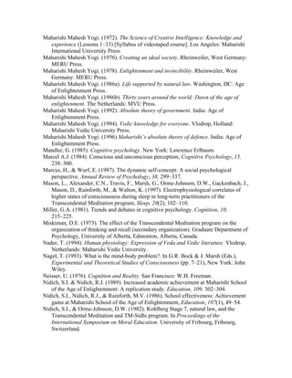 Maharishi Mahesh Yogi. (1972). The Science of Creative Intelligence: Knowledge and 
experience (Lessons 1–33) [Syllabus of videotaped course]. Los Angeles: Maharishi 
International University Press. 
Maharishi Mahesh Yogi. (1976). Creating an ideal society. Rheinweiler, West Germany: 
MERU Press. 
Maharishi Mahesh Yogi. (1978). Enlightenment and invincibility. Rheinweiler, West 
Germany: MERU Press. 
Maharishi Mahesh Yogi. (1986a). Life supported by natural law. Washington, DC: Age 
of Enlightenment Press. 
Maharishi Mahesh Yogi. (1986b). Thirty years around the world: Dawn of the age of 
enlightenment. The Netherlands: MVU Press. 
Maharishi Mahesh Yogi. (1992). Absolute theory of government. India: Age of 
Enlightenment Press. 
Maharishi Mahesh Yogi. (1994). Vedic knowledge for everyone. Vlodrop, Holland: 
Maharishi Vedic University Press. 
Maharishi Mahesh Yogi. (1996) Maharishi’s absolute theory of defence. India: Age of 
Enlightenment Press. 
Mandler, G. (1985). Cognitive psychology. New York: Lawrence Erlbaum. 
Marcel A.J. (1984). Conscious and unconscious perception, Cognitive Psychology, 15, 
238–300. 
Marcus, H., & Wurf, E. (1987). The dynamic self-concept: A social psychological 
perspective. Annual Review of Psychology, 38, 299–337. 
Mason, L., Alexander, C.N., Travis, F., Marsh, G., Orme-Johnson, D.W., Gackenbach, J., 
Mason, D., Rainforth, M., & Walton, K. (1997). Electrophysiological correlates of 
higher states of consciousness during sleep in long-term practitioners of the 
Transcendental Meditation program, Sleep, 20(2), 102–110. 
Miller, G.A. (1981). Trends and debates in cognitive psychology. Cognition, 10, 
215–225. 
Miskiman, D.E. (1973). The effect of the Transcendental Meditation program on the 
organization of thinking and recall (secondary organization). Graduate Department of 
Psychology, University of Alberta, Edmonton, Alberta, Canada. 
Nader, T. (1994). Human physiology: Expression of Veda and Vedic literature. Vlodrop, 
Netherlands: Maharishi Vedic University. 
Nagel, T. (1993). What is the mind-body problem?. In G.R. Bock & J. Marsh (Eds.), 
Experimental and Theoretical Studies of Consciousness (pp. 7–21), New York: John 
Wiley. 
Neisser, U. (1976). Cognition and Reality. San Francisco: W.H. Freeman. 
Nidich, S.I. & Nidich, R.J. (1989). Increased academic achievement at Maharishi School 
of the Age of Enlightenment: A replication study. Education, 109, 302–304. 
Nidich, S.I., Nidich, R.J., & Rainforth, M.V. (1986). School effectiveness: Achievement 
gains at Maharishi School of the Age of Enlightenment, Education, 107(1), 49–54. 
Nidich, S.I., & Orme-Johnson, D.W. (1982). Kohlberg Stage 7, natural law, and the 
Transcendental Meditation and TM-Sidhi program. In Proceedings of the 
International Symposium on Moral Education. University of Fribourg, Fribourg, 
Switzerland. 
 