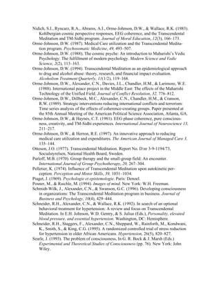 Nidich, S.I., Ryncarz, R.A., Abrams, A.I., Orme-Johnson, D.W., & Wallace, R.K. (1983). 
Kohlbergian cosmic perspective responses, EEG coherence, and the Transcendental 
Meditation and TM-Sidhi program. Journal of Moral Education, 12(3), 166–173. 
Orme-Johnson, D.W. (1987). Medical Care utilization and the Transcendental Medita-tion 
program. Psychosomatic Medicine, 49, 493–507. 
Orme-Johnson, D.W. (1988), The cosmic psyche: An introduction to Maharishi’s Vedic 
Psychology: The fulfillment of modern psychology. Modern Science and Vedic 
Science, 2(2), 113–163. 
Orme-Johnson, D.W. (1994). Transcendental Meditation as an epidemiological approach 
to drug and alcohol abuse: theory, research, and financial impact evaluation. 
Alcoholism Treatment Quarterly, 11(1/2), 119–168. 
Orme-Johnson, D.W., Alexander, C.N., Davies, J.L., Chandler, H.M., & Larimore, W.E. 
(1988). International peace project in the Middle East: The effects of the Maharishi 
Technology of the Unified Field. Journal of Conflict Resolution, 32, 776–812. 
Orme-Johnson, D.W., Dillbeck, M.C., Alexander, C.N., Chandler, H.M., & Cranson, 
R.W. (1989). Strategic interventions reducing international conflicts and terrorism: 
Time series analysis of the effects of coherence-creating groups. Paper presented at 
the 85th Annual Meeting of the American Political Science Association, Atlanta, GA. 
Orme-Johnson, D.W., & Haynes, C.T. (1981). EEG phase coherence, pure conscious-ness, 
creativity, and TM-Sidhi experiences. International Journal of Neuroscience 13, 
211–217. 
Orme-Johnson, D.W., & Herron, R.E. (1997). An innovative approach to reducing 
medical care utilization and expenditures. The American Journal of Managed Care 3, 
135–144. 
Ottoson, J.O. (1977). Transcendental Meditation. Report No. D:nr 3-9-1194/73, 
Socialstyrelsen, National Health Board, Sweden. 
Parloff, M.B. (1970). Group therapy and the small-group field: An encounter. 
International Journal of Group Psychotherapy, 20, 267–304. 
Pelletier, K. (1974). Influence of Transcendental Meditation upon autokinetic per-ception. 
Perception and Motor Skills, 39, 1031–1034. 
Piaget, J. (1969). Psychologie et epistemologie. Paris: Denoel. 
Posner, M., & Raichle, M. (1994). Images of mind. New York: W.H. Freeman. 
Schmidt-Wilk, J., Alexander, C.N., & Swanson, G.C. (1996). Developing consciousness 
in organizations: The Transcendental Meditation program in business. Journal of 
Business and Psychology, 10(4), 429–444. 
Schneider, R.H., Alexander, C.N., & Wallace, R.K. (1992). In search of an optional 
behavioral treatment for hypertension: A review and focus on Transcendental 
Meditation. In E.H. Johnson, W.D. Gentry, & S. Julius (Eds.), Personality, elevated 
blood pressure, and essential hypertension. Washington, DC: Hemisphere. 
Schneider, R.H., Staggers, F., Alexander, C.N., Sheppard, W., Rainforth, M., Kondwani, 
K., Smith, S., & King, C.G. (1995). A randomized controlled trial of stress reduction 
for hypertension in older African Americans. Hypertension, 26(5), 820–827. 
Searle, J. (1993). The problem of consciousness, In G. R. Bock & J. Marsh (Eds.) 
Experimental and Theoretical Studies of Consciousness (pp. 76). New York: John 
Wiley. 
 