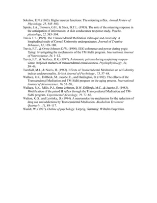 Sokolov, E.N. (1963). Higher neuron functions: The orienting reflex. Annual Review of 
Physiology, 25, 545–580. 
Spinks, J.A., Blowers, G.H., & Shek, D.T.L. (1985). The role of the orienting response in 
the anticipation of information: A skin conductance response study. Psycho-physiology, 
22, 385–394. 
Travis F.T. (1979). The Transcendental Meditation technique and creativity: A 
longitudinal study of Cornell University undergraduates. Journal of Creative 
Behavior, 13, 169–180. 
Travis, F.T., & Orme-Johnson D.W. (1990). EEG coherence and power during yogic 
flying: Investigating the mechanisms of the TM-Sidhi program. International Journal 
of Neuroscience, 54, 1–12. 
Travis, F.T., & Wallace, R.K. (1997). Autonomic patterns during respiratory suspen-sions: 
Proposed markers of transcendental consciousness. Psychophysiology, 34, 
39–46. 
Turnbull, M.J., & Norris, H. (1982). Effects of Transcendental Meditation on self-identity 
indices and personality. British Journal of Psychology , 73, 57–68. 
Wallace, R.K., Dillbeck, M., Jacobe, E., and Harrington, B. (1982). The effects of the 
Transcendental Meditation and TM-Sidhi program on the aging process. International 
Journal of Neuroscience, 16, 53–58, . 
Wallace, R.K., Mills, P.J., Orme-Johnson, D.W, Dillbeck, M.C., & Jacobe, E. (1983). 
Modification of the paired H reflex through the Transcendental Meditation and TM-Sidhi 
program. Experimental Neurology, 79, 77–86. 
Walton, K.G., and Levitsky, D. (1994). A neuroendocrine mechanism for the reduction of 
drug use and addictions by Transcendental Meditation. Alcoholism Treatment 
Quarterly , 11, 89–117. 
Wundt, W. (1907). Outline of psychology. Liepzig, Germany: Wilhelm Engelman. 
