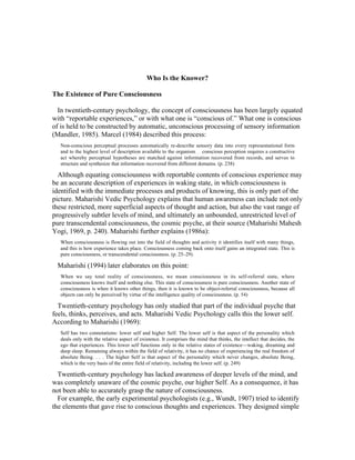 Who Is the Knower? 
The Existence of Pure Consciousness 
In twentieth-century psychology, the concept of consciousness has been largely equated 
with “reportable experiences,” or with what one is “conscious of.” What one is conscious 
of is held to be constructed by automatic, unconscious processing of sensory information 
(Mandler, 1985). Marcel (1984) described this process: 
Non-conscious perceptual processes automatically re-describe sensory data into every representational form 
and to the highest level of description available to the organism . . . conscious perception requires a constructive 
act whereby perceptual hypotheses are matched against information recovered from records, and serves to 
structure and synthesize that information recovered from different domains. (p. 238) 
Although equating consciousness with reportable contents of conscious experience may 
be an accurate description of experiences in waking state, in which consciousness is 
identified with the immediate processes and products of knowing, this is only part of the 
picture. Maharishi Vedic Psychology explains that human awareness can include not only 
these restricted, more superficial aspects of thought and action, but also the vast range of 
progressively subtler levels of mind, and ultimately an unbounded, unrestricted level of 
pure transcendental consciousness, the cosmic psyche, at their source (Maharishi Mahesh 
Yogi, 1969, p. 240). Maharishi further explains (1986a): 
When consciousness is flowing out into the field of thoughts and activity it identifies itself with many things, 
and this is how experience takes place. Consciousness coming back onto itself gains an integrated state. This is 
pure consciousness, or transcendental consciousness. (p. 25–29) 
Maharishi (1994) later elaborates on this point: 
When we say total reality of consciousness, we mean consciousness in its self-referral state, where 
consciousness knows itself and nothing else. This state of consciousness is pure consciousness. Another state of 
consciousness is when it knows other things, then it is known to be object-referral consciousness, because all 
objects can only be perceived by virtue of the intelligence quality of consciousness. (p. 54) 
Twentieth-century psychology has only studied that part of the individual psyche that 
feels, thinks, perceives, and acts. Maharishi Vedic Psychology calls this the lower self. 
According to Maharishi (1969): 
Self has two connotations: lower self and higher Self. The lower self is that aspect of the personality which 
deals only with the relative aspect of existence. It comprises the mind that thinks, the intellect that decides, the 
ego that experiences. This lower self functions only in the relative states of existence—waking, dreaming and 
deep sleep. Remaining always within the field of relativity, it has no chance of experiencing the real freedom of 
absolute Being. . . . The higher Self is that aspect of the personality which never changes, absolute Being, 
which is the very basis of the entire field of relativity, including the lower self. (p. 249) 
Twentieth-century psychology has lacked awareness of deeper levels of the mind, and 
was completely unaware of the cosmic psyche, our higher Self. As a consequence, it has 
not been able to accurately grasp the nature of consciousness. 
For example, the early experimental psychologists (e.g., Wundt, 1907) tried to identify 
the elements that gave rise to conscious thoughts and experiences. They designed simple 
 