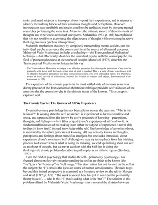 tasks, and asked subjects to introspect about (report) their experiences, and to attempt to 
identify the building blocks of their conscious thoughts and perceptions. However, 
introspection was unreliable and results could not be replicated even by the same trained 
researcher performing the same task. Moreover, the ultimate source of these elements of 
thoughts and experiences remained unexplored. Maharishi (1963, p. 103) has explained 
that it is not possible to experience the silent source of thought while remaining in active 
thinking processes (such as introspection). 
Maharishi emphasizes that only by completely transcending mental activity, can the 
individual psyche experience the cosmic psyche at the source of all mental processes. 
Maharishi Vedic Psychology includes a technology—the Transcendental Meditation® 
technique—that effortlessly identifies the individual psyche with the cosmic psyche, the 
field of pure consciousness at the source of thought. Maharishi (1976) describes the 
Transcendental Meditation technique in this way: 
The Transcendental Meditation technique is an effortless procedure for allowing the excitations of the mind to 
gradually settle down until the least excited state of mind is reached. This is a state of inner wakefulness with 
no object of thought or perception, just pure consciousness aware of its own unbounded nature. It is wholeness, 
aware of itself, devoid of differences, beyond the division of subject and object‚ Transcendental Con-sciousness. 
(p. 123) 
The experience of the cosmic psyche in the most settled state of our own awareness 
during practice of the Transcendental Meditation technique provides self validation of the 
assertion that the cosmic psyche is the ultimate status of the knower. This concept is 
explored next. 
The Cosmic Psyche: The Knower of All We Experience 
Twentieth-century psychology has not been able to answer the question: “Who is the 
Knower?” In waking state the self, or knower, is experienced as localized in time and 
space, and separated from the known by active processes of knowing—perceptions, 
thoughts, and feelings—which filter or qualify one’s experience of self and world. A 
fundamental limitation of the waking state is that the subject of experience is never able 
to directly know itself; instead knowledge of the self, like knowledge of any other object, 
is mediated by the active processes of knowing. All one actually knows are thoughts, 
perceptions, and feelings about oneself as an object, but one lacks immediate, direct 
experience of one’s own inner Self. Although we may try to step back from this thinking 
process, to discover who or what is doing the thinking, we end up thinking about our self 
as an object of thought, but we never catch up with the Self that is doing the 
thinking—the classic problem described in philosophy as an infinite regress (Gardner, 
1987). 
Even the field of psychology that studies the self—personality psychology—has 
focused almost exclusively on understanding the self as an object to be known (the 
“me”), as a “self-concept” or “self image.” This description has not focused on the self as 
the subject (the “I”), who is the locus or source of human consciousness. The need to go 
beyond this limited perspective is expressed in a literature review on the self by Marcus 
and Wurf (1987, p. 328): “The work reviewed here has yet to confront the perennially 
thorny issue of . . . who is this “I” that is asking what is the ‘me’?” The solution to this 
problem offered by Maharishi Vedic Psychology is to transcend the division between 
 