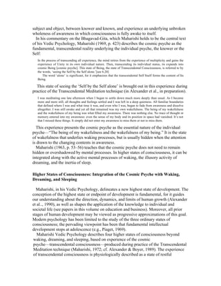 subject and object, between knower and known, and experience an underlying unbroken 
wholeness of awareness in which consciousness is fully awake to itself. 
In his commentary on the Bhagavad-Gita, which Maharishi holds to be the central text 
of his Vedic Psychology, Maharishi (1969, p. 423) describes the cosmic psyche as the 
fundamental, transcendental reality underlying the individual psyche, the knower or the 
Self: 
In the process of transcending all experience, the mind retires from the experience of multiplicity and gains the 
experience of Unity in its own individual nature. Then, transcending its individual status, its expands into 
cosmic Being [cosmic psyche]. This state of Being, the state of Transcendental Consciousness, is referred to by 
the words, ‘seeing the Self by the Self alone.’[see 6.20] 
The word ‘alone’ is significant, for it emphasizes that the transcendental Self Itself forms the content of Its 
Being. 
This state of seeing the ‘Self by the Self alone’ is brought out in this experience during 
practice of the Transcendental Meditation technique (in Alexander et al., in preparation). 
I was meditating one late afternoon when I began to settle down much more deeply than usual. As I became 
more and more still, all thoughts and feelings settled and I was left in a deep quietness. All familiar boundaries 
that defined where I was and what time it was, and even who I was, began to fade from awareness and dissolve 
altogether. I was still awake and yet all that remained was my own wakefulness. The being of my wakefulness 
and the wakefulness of my being was what filled my awareness. There was nothing else. No trace of thought or 
memory entered into my awareness: even the sense of my body and its position in space had vanished. It’s not 
that I missed these things. It simply did not enter my awareness to miss them or not to miss them. 
This experience presents the cosmic psyche as the essential nature of the individual 
psyche—“The being of my wakefulness and the wakefulness of my being.” It is the state 
of wakefulness that underlies waking processes, but is usually hidden when the attention 
is drawn to the changing contents in awareness. 
Maharishi (1963, p. 53–56) teaches that the cosmic psyche does not need to remain 
hidden or overshadowed by mental processes. In higher states of consciousness, it can be 
integrated along with the active mental processes of waking, the illusory activity of 
dreaming, and the inertia of sleep. 
Higher States of Consciousness: Integration of the Cosmic Psyche with Waking, 
Dreaming, and Sleeping 
Maharishi, in his Vedic Psychology, delineates a new highest state of development. The 
conception of the highest state or endpoint of development is fundamental, for it guides 
our understanding about the direction, dynamics, and limits of human growth (Alexander 
et al.., 1990), as well as shapes the application of the knowledge to individual and 
societal life (see papers in this volume on education and business). Moreover, all prior 
stages of human development may be viewed as progressive approximations of this goal. 
Modern psychology has been limited to the study of the three ordinary states of 
consciousness; the pervading viewpoint has been that fundamental intellectual 
development stops at adolescence (e.g., Piaget, 1969). 
Maharishi Vedic Psychology describes four higher states of consciousness beyond 
waking, dreaming, and sleeping, based on experience of the cosmic 
psyche—transcendental consciousness—produced during practice of the Transcendental 
Meditation technique (Maharishi, 1972; cf. Alexander & Boyer, 1989). The experience 
of transcendental consciousness is physiologically described as a state of restful 
 