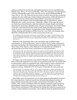 alertness, profound rest for the body and heightened alertness for the mind (Maharishi 
Mahesh Yogi, 1963, p. 47; Travis and Wallace, 1997). The experience of restful alertness 
is said to systematically remove stress from the nervous system (Maharishi Mahesh 
Yogi, 1963, p. 118–119). When the nervous system is entirely stress-free then it naturally 
maintains the silent settled state of transcendental consciousness. Stable identification of 
individual awareness with the field of transcendental consciousness provides the 
foundation for development of the first stable higher state of consciousness, which 
Maharishi calls “cosmic consciousness” (Maharishi, 1986b). At this stage the knower 
can finally know himself directly, rather than indirectly through thoughts and feelings 
about himself. He becomes identified solely with pure consciousness, the essential nature 
of the Self, a self-referral field fully awake to itself. Being identified with complete 
silence in cosmic consciousness, one appreciates all the changing bounded states of 
waking, dreaming and sleeping as different from one’s own silent, non-changing status. 
Maharishi (1969) describes life in cosmic consciousness in this way. 
Ever established in the state of pure consciousness, or eternal Being, he is simply a silent and innocent witness 
of what is happening through him; he is a means through which nature fulfills its purpose of evolution. His 
actions are a response to the needs of the time. Quite naturally he performs actions which result in every kind of 
good. (p. 291) 
Maharishi Vedic Psychology refers to the next higher stage as refined cosmic 
consciousness, or “God consciousness,” since it is said to involve further refinement of 
perception and feeling to the finest possible level, thereby permitting appreciation of the 
finest values of the objective world. Maharishi (1972) describes the refinement of 
perception that occurs from cosmic consciousness to God consciousness: 
When only the surface value of perception is open to our awareness, then the boundaries of the object are rigid 
and well-defined—the only qualities that are perceived are those which distinguish the object from the rest of 
the environment. However, when the unbounded awareness becomes established on the level of the conscious 
mind—then the perception naturally begins to appreciate deeper values of the object, until perception is so 
refined that the finest relative is capable of being spontaneously perceived on the gross, surface level. (SCI 
lesson 23, p. 6–7) 
The highest state of development is described by Maharishi as unity consciousness, a 
state in which one experiences every object as an expression of the Self. The unified field 
of consciousness, which was experienced only within oneself in cosmic conscious-ness, 
comes to be experienced as underlying and permeating all of objective as well as 
subjective existence. Maharishi (1972, SCI Lesson 23) describes this state in this way: 
This seventh state of consciousness could very well be called the unified state of consciousness because in that 
state, the ultimate value of the object, infinite and unmanifest, is made lively when the conscious mind, being 
lively in the unbounded value of awareness, falls on the object. The object is cognized in terms of the pure 
subjective value of unbounded, unmanifest awareness. . . . In this unified state of consciousness, the 
experiencer and the object of experiences have both been brought to the same level of infinite value, and this 
encompasses the entire phenomenon of perception and action as well. (p. 9) 
These higher states of consciousness are not merely proposed philosophical constructs, 
but living experiences. Empirical research has delineated physiological correlates of 
transcendental consciousness and of cosmic consciousness (Alexander et al., 1987; 
Wallace, 1993). Farrow and Hebert (1982) first reported respiratory suspensions during 
transcendental consciousness experiences in some of their subjects. Badawi, Wallace, 
Orme-Johnson, and Rouzere (1984) replicated the finding that respiratory suspensions are 
a marker of transcendental consciousness, and in addition observed significant decreases 
 