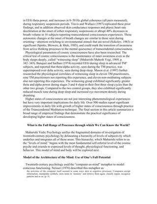 in EEG theta power, and increases in 0–50 Hz global coherence (all pairs measured), 
during respiratory suspension periods. Travis and Wallace (1997) replicated these prior 
findings, and in addition observed skin conductance responses and phasic heart rate 
deceleration at the onset of either respiratory suspensions or abrupt 40% decreases in 
breath volume in 16 subjects reporting transcendental consciousness experiences. These 
autonomic changes at the onset of breath changes are similar to those seen during 
orienting—attention switching to environmental stimuli that are novel (Sokolov, 1963) or 
significant (Spinks, Blowers, & Shek, 1985), and could mark the transition of awareness 
from active thinking processes to the mental quiescence of transcendental consciousness. 
Physiological parameters of cosmic consciousness have also been researched. The 
critical test of cosmic consciousness is the maintenance of inner awareness even as the 
body sleeps deeply, called “witnessing sleep” (Maharishi Mahesh Yogi, 1969, p. 
342–343). Banquet and Sailhan (1974) recorded EEG during sleep in advanced TM® 
subjects, and reported that theta/alpha activity, seen during the TM practice, was 
superimposed over delta activity, seen during deep sleep. Mason et al. (1997) further 
researched the physiological correlates of witnessing sleep in eleven TM practitioners, 
nine TM practitioners not reporting this experience, and eleven non-meditating subjects 
also not reporting this experience. The witnessing group exhibited significantly greater 
theta and alpha power during stages 3 and 4 sleep in their first three sleep cycles than the 
other two groups. Compared to the two control groups, they also exhibited significantly 
reduced muscle tone during deep sleep and increased eye movement density during 
dreaming. 
Higher states of consciousness are not just interesting phenomenological experiences 
but have very important implications for daily life. Over 500 studies report significant 
improvements in daily life with growth of higher states of consciousness through practice 
of the Transcendental Meditation technique. The final section in this article summarizes a 
broad range of empirical findings that demonstrate the practical significance of 
developing higher states of consciousness. 
What is the Full Range of Processes through which We Can Know the World? 
Maharishi Vedic Psychology unifies the fragmented domains of investigation of 
twentieth-century psychology by delineating a hierarchy of levels of subjectivity which 
underlies and integrates all of these areas. This hierarchy, which Maharishi refers to as 
the “levels of mind,” begins with the most fundamental self-referral level of the cosmic 
psyche and extends to expressed levels of thought, physiological functioning, and 
behavior. This model of mind and body will be explored next. 
Model of the Architecture of the Mind: Use of One’s Full Potential 
Twentieth-century psychology used the “computer-as-mind” metaphor to model 
conscious functioning. Neisser (1976) described this metaphor as: 
the activities of the computer itself seemed in some ways akin to cognitive processes. Computers accept 
information, manipulate symbols, store items in ‘memory’ and retrieve them again, classify inputs, recognize 
patterns and so on. (p. 5) 
 