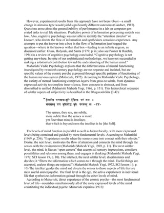 However, experimental results from this approach have not been robust—a small 
change in stimulus type would yield significantly different outcomes (Gardner, 1987). 
Questions arose about the generalizability of performance in a lab on computer gen-erated 
tasks to real life situations. Predictive power of information processing models was 
low. Also, cognitive psychology was not able to identify the “attention director” or 
knower, who directs the flow of information and synthesizes conscious experience. Any 
attempts to put the knower into a box in the flow of information just begged the 
question—where is the knower within that box—leading to an infinite regress, as 
discussed earlier. Glass, Holyoak, and Santa (1979, p. ix; also see Posner & Raichle, 
1994) in a review of cognitive psychology concluded, “Cognitive psychology is not 
getting anywhere. In spite of our sophisticated methodology, we have not succeeded in 
making a substantial contribution toward the understanding of the human mind.” 
Maharishi Vedic Psychology explains that the different areas of mental functioning 
investigated by twentieth-century psychology are not separate and isolated, but are 
specific values of the cosmic psyche expressed through specific patterns of functioning of 
the human nervous system (Maharishi, 1972). According to Maharishi Vedic Psychology, 
the variety of mental functioning comprises layers from gross to subtle, from dynamic 
expressed activity to complete inner silence, from concrete to abstract, and from 
diversified to unified (Maharishi Mahesh Yogi, 1969, p. 151). This hierarchical sequence 
of subtler aspects of subjectivity is described in the Bhagavad-Gita (3.42): 
”iN{y;i, pr;,y)huir iN{ye>y" pr' mn" ) 
mnsStu pr; buiõyo³ buõe" prtStu s" Ð42Ð 
The senses, they say, are subtle; 
more subtle than the senses is mind; 
yet finer than mind is intellect; 
that which is beyond even the intellect is he [the Self]. 
The levels of mind function in parallel as well as hierarchically, with more expressed 
levels being contained and guided by more fundamental levels. According to Maharishi 
(1969, p. 236), “Experience results when the senses come into contact with their objects.” 
Desire, the next level, motivates the flow of attention and connects the mind through the 
senses with the environment (Maharishi Mahesh Yogi, 1969, p. 11). The next subtler 
level, the mind, is like an “open camera” that accepts all sensory impressions, considers 
possibilities and relations among them, and engages in thinking (Maharishi Mahesh Yogi, 
1972, SCI lesson 19, p. 10). The intellect, the next subtler level, discriminates and 
decides; it “filters the information which comes to it through the mind. Useful things are 
accepted, useless things are rejected.” (Maharishi Mahesh Yogi, 1972, SCI lesson 19, p. 
10) The intellect guides the mind and directs the senses to those aspects of life that are 
most useful and enjoyable. The final level is the ego, the active experiencer in individual 
life that synthesizes information gained through the other levels of mind. 
According to Maharishi, direct experience of the cosmic psyche—the most fundamental 
level of life—nourishes simultaneously all of the more expressed levels of the mind 
constituting the individual psyche. Maharishi explains (1972): 
 