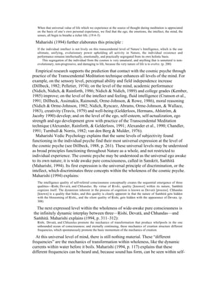 When that universal value of life which we experience at the source of thought during meditation is appreciated 
on the basis of one’s own personal experience, we find that the ego, the emotions, the intellect, the mind, the 
senses, all begin to breathe a richer life. (19:4–5) 
Maharishi (1994) further elaborates this principle : 
If the individual intellect is not lively on this transcendental level of Nature’s Intelligence, which is the one 
ultimate, unifying, evolutionary power upholding all activity in Nature, the individual existence and 
performance remains intellectually, emotionally, and practically segregated from its own holistic basis. 
This segregation of the individual from the cosmos is very unnatural, and anything that is unnatural is non-evolutionary, 
non-progressive, and damaging to life, because the very nature of life is to evolve. (p. 200) 
Empirical research supports the prediction that contact with the cosmic psyche through 
practice of the Transcendental Meditation technique enhances all levels of the mind. For 
example, on the sensory level, perceptual ability and field independence increase 
(Dillbeck, 1982; Pelletier, 1974); on the level of the mind, academic performance 
(Nidich, Nidich, & Rainforth, 1986; Nidich & Nidich, 1989) and college grades (Kember, 
1985) improve; on the level of the intellect and feeling, fluid intelligence (Cranson et al., 
1991; Dillbeck, Assimakis, Raimondi, Orme-Johnson, & Rowe, 1986), moral reasoning 
(Nidich & Orme-Johnson, 1982; Nidich, Ryncarz, Abrams, Orme-Johnson, & Wallace, 
1983), creativity (Travis, 1979) and well-being (Gelderloos, Hermans, Ahlström, & 
Jacoby 1990) develop; and on the level of the ego, self-esteem, self-actualization, ego 
strength and ego development grow with practice of the Transcendental Meditation 
technique (Alexander, Rainforth, & Gelderloos, 1991; Alexander et al., 1990; Chandler, 
1991; Turnbull & Norris, 1982; van den Berg & Mulder, 1976). 
Maharishi Vedic Psychology explains that the same levels of subjectivity found 
functioning in the individual psyche find their most universal expression at the level of 
the cosmic psyche (see Dillbeck, 1988, p. 261). These universal levels may be understood 
as broad principles functioning throughout Nature as a whole, and not restricted to 
individual experience. The cosmic psyche may be understood as the universal ego awake 
to its own nature; it is wide awake pure consciousness, called in Sanskrit, SaµhitŒ 
(Maharishi, 1994). Its first expression is the universal principle of discrimination, or the 
intellect, which discriminates three concepts within the wholeness of the cosmic psyche. 
Maharishi (1994) explains: 
The intelligence quality of self-referral consciousness conceptually creates the sequential emergence of three 
qualities—åishi, DevatŒ, and Chhandas. By virtue of åishi, quality [knower] within its nature, SaµhitŒ 
cognizes itself. The dynamism inherent in the process of cognition is known as DevatŒ [process]. Chhandas 
[known] is a quality that hides, and this quality is clearly apparent in that the nature of SaµhitŒ gets hidden 
with the blossoming of åishi,, and the silent quality of åishi, gets hidden with the appearance of Devata. (p. 
308) 
The next expressed level within the wholeness of wide-awake pure consciousness is 
the infinitely dynamic interplay between three—åishi, DevatŒ, and Chhandas—and 
SaµhitŒ. Maharishi explains (1994, p. 311–312): 
åishi, DevatŒ, and Chhandas promote the mechanics of transformation that produce whirlpools in the one 
unbounded ocean of consciousness; and eternally continuing, these mechanics of creation structure different 
frequencies, which spontaneously promote the basic momentum of the mechanics of creation. 
At this universal level of mind, there is still nothing material. These “different 
frequencies” are the mechanics of transformation within wholeness, like the dynamic 
currents within water before it boils. Maharishi (1994, p. 117) explains that these 
different frequencies can be heard and, because sound has form, can be seen within self- 
 