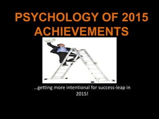 PSYCHOLOGY OF 2015 
ACHIEVEMENTS 
…getting more intentional for success-leap in 
2015! 
 