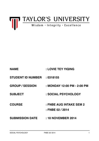 NAME : LOVIE TEY YIQING 
STUDENT ID NUMBER : 0318155 
GROUP / SESSION : MONDAY 12:00 PM - 2:00 PM 
SUBJECT : SOCIAL PSYCHOLOGY 
COURSE : FNBE AUG INTAKE SEM 2 
: FNBE 02 / 2014 
SUBMISSION DATE : 10 NOVEMBER 2014 
SOCIAL PSYCHOLOGY FNBE 02/ 2014 1 
 