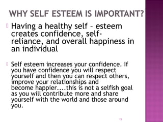  Having a healthy self – esteem
creates confidence, self-
reliance, and overall happiness in
an individual
 Self esteem increases your confidence. If
you have confidence you will respect
yourself and then you can respect others,
improve your relationships and
become happier....this is not a selfish goal
as you will contribute more and share
yourself with the world and those around
you.
15
 
