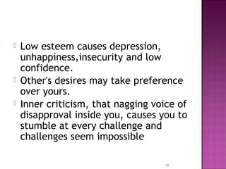  Low esteem causes depression,
unhappiness,insecurity and low
confidence.
 Other's desires may take preference
over yours.
 Inner criticism, that nagging voice of
disapproval inside you, causes you to
stumble at every challenge and
challenges seem impossible
16
 