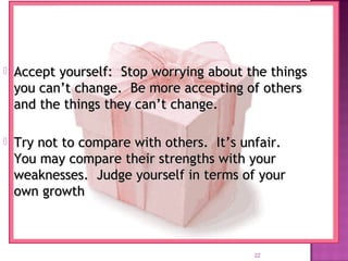 22
 Accept yourself: Stop worrying about the thingsAccept yourself: Stop worrying about the things
you can’t change. Be more accepting of othersyou can’t change. Be more accepting of others
and the things they can’t change.and the things they can’t change.
 Try not to compare with others. It’s unfair.Try not to compare with others. It’s unfair.
You may compare their strengths with yourYou may compare their strengths with your
weaknesses. Judge yourself in terms of yourweaknesses. Judge yourself in terms of your
own growthown growth
 