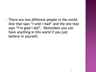  There are two different people in the world.
One that says “I wish I had” and the one that
says “I’m glad I did”. Remember you can
have anything in this world if you just
believe in yourself.
25
 