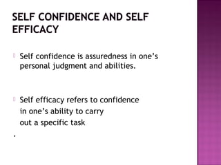  Self confidence is assuredness in one’s
personal judgment and abilities.
 Self efficacy refers to confidence
in one’s ability to carry
out a specific task
.
 