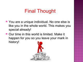 Final Thought
 You are a unique individual. No one else is
like you in the whole world. This makes you
special already!
 Our time in this world is limited. Make it
happen for you so you leave your mark in
history!
 