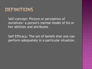  Self-concept: Picture or perception of
ourselves/ a person's mental model of his or
her abilities and attributes
 Self Efficacy: The set of beliefs that one can
perform adequately in a particular situation.
4
 