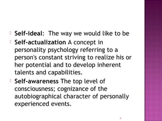  Self-ideal: The way we would like to be
 Self-actualization A concept in
personality psychology referring to a
person's constant striving to realize his or
her potential and to develop inherent
talents and capabilities.
 Self-awareness The top level of
consciousness; cognizance of the
autobiographical character of personally
experienced events.
5
 