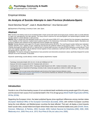 Empirical Articles
An Analysis of Suicide Attempts in Jaén Province (Andalusia-Spain)
David Sánchez-Teruel*
a
, José A. Muela-Martínez
a
, Ana García-León
a
[a] Department of Psychology, University of Jaén, Jaén, Spain.
Abstract
Aim: Suicide is the leading cause of non-accidental death in Spain across both sexes and all age groups; however, data on suicide attempts
by region are heterogeneous and little reported. This study aimed to examine the socio-demographic and epidemiological variables most
strongly related to suicide attempts in Jaén province.
Method: Data on people who had attempted suicide over a 26-month period (2009–2011) were collected from the emergency departments
of two hospitals via their electronic medical record systems specific to the Autonomous Community of Andalusia (Spain). Descriptive and
frequency statistics were obtained and the relationship among variables was examined.
Results: Suicide attempters were aged 24 to 53 years, being primarily women (65.25%). The most frequent suicide method was medication
ingestion (85.55%); thus, ingestion of toxic substances has become the preferred method among women (LR(3) = 14.731; p = .02). The
hospitals discharged the patients (46.44%) or referred them to mental health services in the area (20.08%) following a suicide attempt. There
were more hospital discharges when the attempt involved ingestion of toxic substances or self-harm (LR(12) = 20.603; p = .05), and in winter
and spring (LR(12) = 69.772; p < .001).
Conclusion: The need for emergency departments to have prevention and intervention procedures in place, specifically designed for suicide
attempts and at-risk individuals, is discussed.
Keywords: epidemiology, suicide attempt, incident, emergency departments, hospital
Psychology, Community & Health, 2015, Vol. 4(1), 14–26, doi:10.5964/pch.v4i1.102
Received: 2014-03-05. Accepted: 2014-07-07. Published (VoR): 2015-03-31.
Handling Editor: Sofia von Humboldt, UIPES – Psychology & Health Research Unit, ISPA – Instituto Universitário, Lisbon, Portugal
*Corresponding author at: Department of Psychology, University of Jaén, Campus las Lagunillas s/n, Edificio C5, 23007 Jaén, Spain. E-mail:
dsteruel@ujaen.es
This is an open access article distributed under the terms of the Creative Commons Attribution License
(http://creativecommons.org/licenses/by/3.0), which permits unrestricted use, distribution, and reproduction in any medium, provided the
original work is properly cited.
Introduction
Suicide is one of the three leading causes of non-accidental death worldwide among people aged 25 to 44 years,
and the second main cause of non-accidental death in the 10 to 24 age group (World Health Organization [WHO],
2010a, 2010b).
Regarding the European Union, the latest published figures show significant differences among member states
(European Statistical Office of the European Commission [Eurostat], 2009), with northern European countries
being the most affected, and Mediterranean countries the least affected. That said, all display a trend towards
lower suicide rates, except Ireland and Spain where these rates have remained stable every year (Chishti, Stone,
Corcoran, Williamson, & Petridou, 2003; Eurostat, 2009; Instituto Nacional de Estadística [INE], 2006, 2008;
Mladovsky et al., 2009; Perry et al., 2012; Ruiz-Pérez & Olry de Labry-Lima, 2006).
Psychology, Community & Health
pch.psychopen.eu | 2182-438X
 