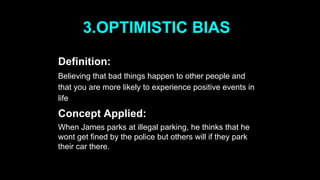 3.OPTIMISTIC BIAS
Definition:
Believing that bad things happen to other people and
that you are more likely to experience positive events in
life
Concept Applied:
When James parks at illegal parking, he thinks that he
wont get fined by the police but others will if they park
their car there.
 