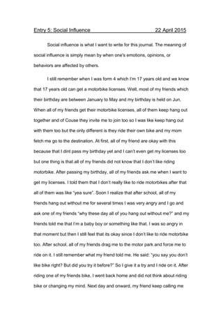 Entry 5: Social Influence 22 April 2015
Social influence is what I want to write for this journal. The meaning of
social influence is simply mean by when one's emotions, opinions, or
behaviors are affected by others.
I still remember when I was form 4 which I’m 17 years old and we know
that 17 years old can get a motorbike licenses. Well, most of my friends which
their birthday are between January to May and my birthday is held on Jun.
When all of my friends get their motorbike licenses, all of them keep hang out
together and of Couse they invite me to join too so I was like keep hang out
with them too but the only different is they ride their own bike and my mom
fetch me go to the destination. At first, all of my friend are okay with this
because that I dint pass my birthday yet and I can’t even get my licenses too
but one thing is that all of my friends did not know that I don’t like riding
motorbike. After passing my birthday, all of my friends ask me when I want to
get my licenses. I told them that I don’t really like to ride motorbikes after that
all of them was like “yea sure”. Soon I realize that after school, all of my
friends hang out without me for several times I was very angry and I go and
ask one of my friends “why these day all of you hang out without me?” and my
friends told me that I’m a baby boy or something like that. I was so angry in
that moment but then I still feel that its okay since I don’t like to ride motorbike
too. After school, all of my friends drag me to the motor park and force me to
ride on it. I still remember what my friend told me. He said: “you say you don’t
like bike right? But did you try it before?” So I give it a try and I ride on it. After
riding one of my friends bike, I went back home and did not think about riding
bike or changing my mind. Next day and onward, my friend keep calling me
 