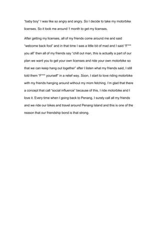 “baby boy” I was like so angry and angry. So I decide to take my motorbike
licenses. So it took me around 1 month to get my licenses.
After getting my licenses, all of my friends come around me and said
“welcome back fool” and in that time I was a little bit of mad and I said “F***
you all” then all of my friends say “chill out man, this is actually a part of our
plan we want you to get your own licenses and ride your own motorbike so
that we can keep hang out together” after I listen what my friends said, I still
told them “F*** yourself” in a relief way. Soon, I start to love riding motorbike
with my friends hanging around without my mom fetching. I’m glad that there
a concept that call “social influence” because of this, I ride motorbike and I
love it. Every time when I going back to Penang, I surely call all my friends
and we ride our bikes and travel around Penang Island and this is one of the
reason that our friendship bond is that strong.
 