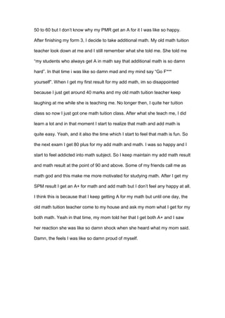 50 to 60 but I don’t know why my PMR get an A for it I was like so happy.
After finishing my form 3, I decide to take additional math. My old math tuition
teacher look down at me and I still remember what she told me. She told me
“my students who always get A in math say that additional math is so damn
hard”. In that time i was like so damn mad and my mind say “Go F***
yourself”. When I get my first result for my add math, im so disappointed
because I just get around 40 marks and my old math tuition teacher keep
laughing at me while she is teaching me. No longer then, I quite her tuition
class so now I just got one math tuition class. After what she teach me, I did
learn a lot and in that moment I start to realize that math and add math is
quite easy. Yeah, and it also the time which I start to feel that math is fun. So
the next exam I get 80 plus for my add math and math. I was so happy and I
start to feel addicted into math subject. So I keep maintain my add math result
and math result at the point of 90 and above. Some of my friends call me as
math god and this make me more motivated for studying math. After I get my
SPM result I get an A+ for math and add math but I don’t feel any happy at all.
I think this is because that I keep getting A for my math but until one day, the
old math tuition teacher come to my house and ask my mom what I get for my
both math. Yeah in that time, my mom told her that I get both A+ and I saw
her reaction she was like so damn shock when she heard what my mom said.
Damn, the feels I was like so damn proud of myself.
 