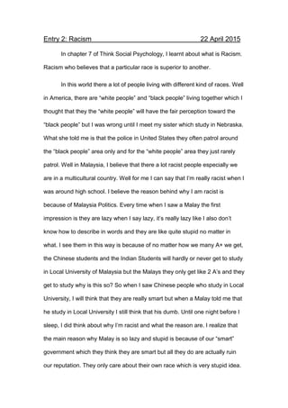 Entry 2: Racism 22 April 2015
In chapter 7 of Think Social Psychology, I learnt about what is Racism.
Racism who believes that a particular race is superior to another.
In this world there a lot of people living with different kind of races. Well
in America, there are “white people” and “black people” living together which I
thought that they the “white people” will have the fair perception toward the
“black people” but I was wrong until I meet my sister which study in Nebraska.
What she told me is that the police in United States they often patrol around
the “black people” area only and for the “white people” area they just rarely
patrol. Well in Malaysia, I believe that there a lot racist people especially we
are in a multicultural country. Well for me I can say that I’m really racist when I
was around high school. I believe the reason behind why I am racist is
because of Malaysia Politics. Every time when I saw a Malay the first
impression is they are lazy when I say lazy, it’s really lazy like I also don’t
know how to describe in words and they are like quite stupid no matter in
what. I see them in this way is because of no matter how we many A+ we get,
the Chinese students and the Indian Students will hardly or never get to study
in Local University of Malaysia but the Malays they only get like 2 A’s and they
get to study why is this so? So when I saw Chinese people who study in Local
University, I will think that they are really smart but when a Malay told me that
he study in Local University I still think that his dumb. Until one night before I
sleep, I did think about why I’m racist and what the reason are. I realize that
the main reason why Malay is so lazy and stupid is because of our “smart”
government which they think they are smart but all they do are actually ruin
our reputation. They only care about their own race which is very stupid idea.
 