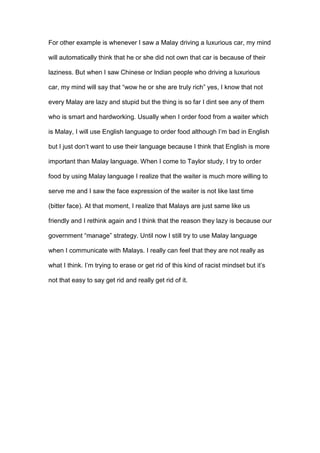 For other example is whenever I saw a Malay driving a luxurious car, my mind
will automatically think that he or she did not own that car is because of their
laziness. But when I saw Chinese or Indian people who driving a luxurious
car, my mind will say that “wow he or she are truly rich” yes, I know that not
every Malay are lazy and stupid but the thing is so far I dint see any of them
who is smart and hardworking. Usually when I order food from a waiter which
is Malay, I will use English language to order food although I’m bad in English
but I just don’t want to use their language because I think that English is more
important than Malay language. When I come to Taylor study, I try to order
food by using Malay language I realize that the waiter is much more willing to
serve me and I saw the face expression of the waiter is not like last time
(bitter face). At that moment, I realize that Malays are just same like us
friendly and I rethink again and I think that the reason they lazy is because our
government “manage” strategy. Until now I still try to use Malay language
when I communicate with Malays. I really can feel that they are not really as
what I think. I’m trying to erase or get rid of this kind of racist mindset but it’s
not that easy to say get rid and really get rid of it.
 