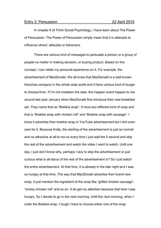 Entry 3: Persuasion 22 April 2015
In chapter 6 of Think Social Psychology, I have learn about The Power
of Persuasion. The Power of Persuasion simply mean that it is attempts to
influence others’ attitudes or behaviors.
There are various kind of messages to persuade a person or a group of
people no matter in making decision, or buying product. Based on this
concept, I can relate my personal experience on it. For example, the
advertisement of MacDonald. We all know that MacDonald is a well-known
franchise company in the whole wide world and it have various kind of burger
to choose from. If I’m not mistaken the date, this happen event happen to me
around last year January when MacDonald first introduce their new breakfast
set. They name that as “Brekkie wrap”. It have two different kind of wrap and
that is “Brekkie wrap with chicken roll” and “Brekkie wrap with sausage”. I
know it advertise their brekkie wrap in YouTube advertisement but I dint even
care for it. Because firstly, the starting of the advertisement is just so normal
and no attractive at all to me so every time I just wait the 5 second and skip
the rest of the advertisement and watch the video I want to watch. Until one
day, I just don’t know why, perhaps I lazy to skip the advertisement or just
curious what is all about of the rest of the advertisement is? So I just watch
the entire advertisement. At that time, It is already in the late night and I was
so hungry at that time. The way that MacDonald advertise their brand new
wrap, it just mention the ingredient of the wrap like “grilled chicken sausage”,
“smoky chicken roll” and so on. It do get my attention because that time I was
hungry. So I decide to go in the next morning. Until the next morning, when I
order the Brekkie wrap, I tough I have to choose either one of the wrap
 