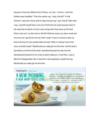 because it have two different kind of flavor, so I say: “ ermmm, I want the
brekkie wrap breakfast”. Then the cashier say: “okay, that all?” In that
moment, I also don’t know what to reply and just say: “yea, that all” after what
I say, I just tell myself okay I sure can’t finish this two wrap because each of
the wrap look so big for me but I was wrong when they serve up the food.
When I look at it, my first mind is OH MY GOD the wrap is so damn small and
now how can I get full for this two “Mini” wrap? I have no choice to take my
food and bring it to the nearest table and eat. While I’m eating I look at the
menu and told myself: “MacDonald you really got me this time” and the food it
just taste so normal not like what I expected because the way how the
advertisement present to me is like so damn delicious. In that time, I was a
little bit of disappointed. But in that time I was laughing to myself and say
MacDonald you really got me this time.
 
