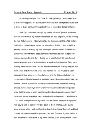 Entry 4: Fear Based Appeals 22 April 2015
According to chapter 6 of Think Social Psychology, I learn about what
is fear based appeals. It’s a persuasive message that attempts to arouse fear
in order to divert behavior through the threat of impending danger or harm.
Well if you have look through my “social influence” journal, you know
that I’m already have my motorbike licenses. So as a beginner, I’m so obeying
the rule that whenever I ride my bike to a far destination or like a 100 meters
destination, I always wear helmet but several month later, I start to feel that
wearing helmet is wasting my time although it just took me for 5 second and I
start to feel uncomfortable because that the helmet is so tight and plus I’m
wearing glasses. So one day, I decide not to wear helmet. Oh wait, I won’t
wear my helmet when the destination is around my housing area. Okay back
to story, when the first time I did not wear my helmet and ride my bike out, my
mom saw it and shout at me “wear your helmet” but I still refuses to wear
because I’m just going to my friend’s house and the distance between my
house and my friend’s house is around 600 meter? I’m not sure but it took me
around 2 minute to reach his house by riding motorbike. Well from that day
onward, I won’t wear my helmet when I traveling around my housing area I
know that the police is rarely patrol around my housing area because I don’t
remember seeing any police patrol around my housing area too. Well there a
“7-11 shop” just right behind my friend’s house on that day I was hungry and I
was lazy to walk to so I ride my bike down to the 7-11 shop. After buying
some snacks, when I walk out from the shop, I straight say “Dammit” and I got
no choice to wait those police go away. I but after 5 minute, I got no patient to
wait anymore so I walk back to my friend’s house. After few hour later, I walk
 