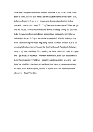 back down and get my bike and straight ride back to my home. While riding
back to home, I notice that there a car driving behind me at first I don’t care,
but when I reach in front of my house gate, the car also stop too. In that
moment, I realize that I have “F***** up” because it was my dad. When we get
into the house, “several hour of lecture” to me and keep saying “do you want
to be like your uncle who died in an accident just because he did not wear
helmet just like you? Or you want to be a gangster?” after for few days, my
mom keep sending me those disgusting picture like head explode due to no
wearing helmet and something similar like that through Facebook. I straight
reply to my mom and I say “Stop sending me those picture it’s really annoying
and I get it WEAR HELMET”. After few month later, there’s an accident near
to my housing area in that time, I pass through the accident area and I saw
there’s a lot of blood on the road and I saw that it was a young man without
his head. After that incidence, I swear to myself that I will wear my helmet
whenever I “touch” my bike.
 