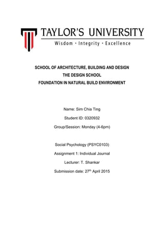 SCHOOL OF ARCHITECTURE, BUILDING AND DESIGN
THE DESIGN SCHOOL
FOUNDATION IN NATURAL BUILD ENVIRONMENT
Name: Sim Chia Ting
Student ID: 0320932
Group/Session: Monday (4-6pm)
Social Psychology (PSYC0103)
Assignment 1: Individual Journal
Lecturer: T. Shankar
Submission date: 27th
April 2015
 