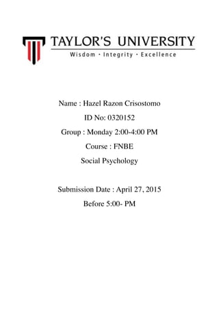 !
!
!
!
!
!
!
Name : Hazel Razon Crisostomo	

ID No: 0320152	

Group : Monday 2:00-4:00 PM 	

Course : FNBE 	

Social Psychology 	

!
Submission Date : April 27, 2015 	

Before 5:00- PM 	

!
!
!
!
!
!
!
!
!
 