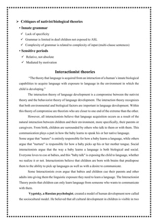  Critiques of nativist/biological theories
• Innate grammar
 Lack of specificity
 Grammar is limited in deaf children not exposed to ASL
 Complexity of grammar is related to complexity of input (multi-clause sentences)
• Sensitive periods
 Relative, not absolute
 Mediated by motivation
Interactionist theories
“The theory that language is acquired from an interaction of a human’s innate biological
capabilities to acquire language with exposure to language in the environment in which the
child is developing.”
The interaction theory of language development is a compromise between the nativist
theory and the behaviorist theory of language development. The interaction theory recognizes
that both environmental and biological factors are important in language development. Within
this theory of compromise are theorists who are closer to one end of the extreme than the other.
However, all interactionists believe that language acquisition occurs as a result of the
natural interaction between children and their environment, more specifically, their parents or
caregivers. From birth, children are surrounded by others who talk to them or with them. This
communication plays a part in how the baby learns to speak his or her native language.
Some argue that "nature" is entirely responsible for how a baby learns a language, while others
argue that "nurture" is responsible for how a baby picks up his or her mother tongue. Social
interactionists argue that the way a baby learns a language is both biological and social.
Everyone loves to coo at babies, and this "baby talk" is exposing the child to language, whether
we realize it or not. Interactionists believe that children are born with brains that predispose
them to the ability to pick up languages as well as with a desire to communicate.
Some Interactionists even argue that babies and children cue their parents and other
adults into giving them the linguistic exposure they need to learn a language. The Interactionist
Theory posits that children can only learn language from someone who wants to communicate
with them.
Vygotsky, a Russian psychologist, created a model of human development now called
the sociocultural model. He believed that all cultural development in children is visible in two
 