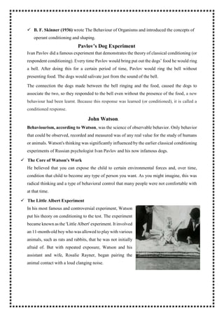  B. F. Skinner (1936) wrote The Behaviour of Organisms and introduced the concepts of
operant conditioning and shaping.
Pavlov’s Dog Experiment
Ivan Pavlov did a famous experiment that demonstrates the theory of classical conditioning (or
respondent conditioning). Every time Pavlov would bring put out the dogs’ food he would ring
a bell. After doing this for a certain period of time, Pavlov would ring the bell without
presenting food. The dogs would salivate just from the sound of the bell.
The connection the dogs made between the bell ringing and the food, caused the dogs to
associate the two, so they responded to the bell even without the presence of the food, a new
behaviour had been learnt. Because this response was learned (or conditioned), it is called a
conditioned response.
John Watson.
Behaviourism, according to Watson, was the science of observable behavior. Only behavior
that could be observed, recorded and measured was of any real value for the study of humans
or animals. Watson's thinking was significantly influenced by the earlier classical conditioning
experiments of Russian psychologist Ivan Pavlov and his now infamous dogs.
 The Core of Watson's Work
He believed that you can expose the child to certain environmental forces and, over time,
condition that child to become any type of person you want. As you might imagine, this was
radical thinking and a type of behavioral control that many people were not comfortable with
at that time.
 The Little Albert Experiment
In his most famous and controversial experiment, Watson
put his theory on conditioning to the test. The experiment
became known as the 'Little Albert' experiment. It involved
an 11-month-old boy who was allowed to play with various
animals, such as rats and rabbits, that he was not initially
afraid of. But with repeated exposure, Watson and his
assistant and wife, Rosalie Rayner, began pairing the
animal contact with a loud clanging noise.
 