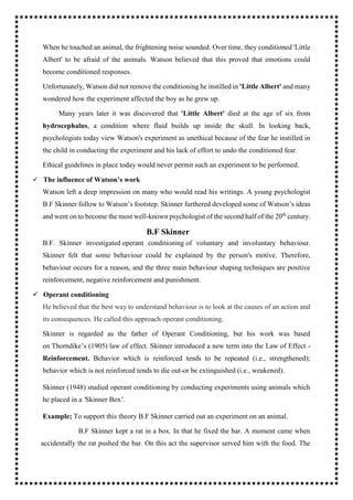 When he touched an animal, the frightening noise sounded. Over time, they conditioned 'Little
Albert' to be afraid of the animals. Watson believed that this proved that emotions could
become conditioned responses.
Unfortunately, Watson did not remove the conditioning he instilled in 'Little Albert' and many
wondered how the experiment affected the boy as he grew up.
Many years later it was discovered that 'Little Albert' died at the age of six from
hydrocephalus, a condition where fluid builds up inside the skull. In looking back,
psychologists today view Watson's experiment as unethical because of the fear he instilled in
the child in conducting the experiment and his lack of effort to undo the conditioned fear.
Ethical guidelines in place today would never permit such an experiment to be performed.
 The influence of Watson’s work
Watson left a deep impression on many who would read his writings. A young psychologist
B.F Skinner follow to Watson’s footstep. Skinner furthered developed some of Watson’s ideas
and went on to become the most well-known psychologist of the second half of the 20th
century.
B.F Skinner
B.F. Skinner investigated operant conditioning of voluntary and involuntary behaviour.
Skinner felt that some behaviour could be explained by the person's motive. Therefore,
behaviour occurs for a reason, and the three main behaviour shaping techniques are positive
reinforcement, negative reinforcement and punishment.
 Operant conditioning
He believed that the best way to understand behaviour is to look at the causes of an action and
its consequences. He called this approach operant conditioning.
Skinner is regarded as the father of Operant Conditioning, but his work was based
on Thorndike’s (1905) law of effect. Skinner introduced a new term into the Law of Effect -
Reinforcement. Behavior which is reinforced tends to be repeated (i.e., strengthened);
behavior which is not reinforced tends to die out-or be extinguished (i.e., weakened).
Skinner (1948) studied operant conditioning by conducting experiments using animals which
he placed in a 'Skinner Box'.
Example; To support this theory B.F Skinner carried out an experiment on an animal.
B.F Skinner kept a rat in a box. In that he fixed the bar. A moment came when
accidentally the rat pushed the bar. On this act the supervisor served him with the food. The
 