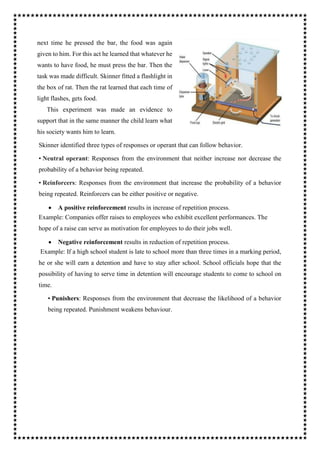 next time he pressed the bar, the food was again
given to him. For this act he learned that whatever he
wants to have food, he must press the bar. Then the
task was made difficult. Skinner fitted a flashlight in
the box of rat. Then the rat learned that each time of
light flashes, gets food.
This experiment was made an evidence to
support that in the same manner the child learn what
his society wants him to learn.
Skinner identified three types of responses or operant that can follow behavior.
• Neutral operant: Responses from the environment that neither increase nor decrease the
probability of a behavior being repeated.
• Reinforcers: Responses from the environment that increase the probability of a behavior
being repeated. Reinforcers can be either positive or negative.
 A positive reinforcement results in increase of repetition process.
Example: Companies offer raises to employees who exhibit excellent performances. The
hope of a raise can serve as motivation for employees to do their jobs well.
 Negative reinforcement results in reduction of repetition process.
Example: If a high school student is late to school more than three times in a marking period,
he or she will earn a detention and have to stay after school. School officials hope that the
possibility of having to serve time in detention will encourage students to come to school on
time.
• Punishers: Responses from the environment that decrease the likelihood of a behavior
being repeated. Punishment weakens behaviour.
 