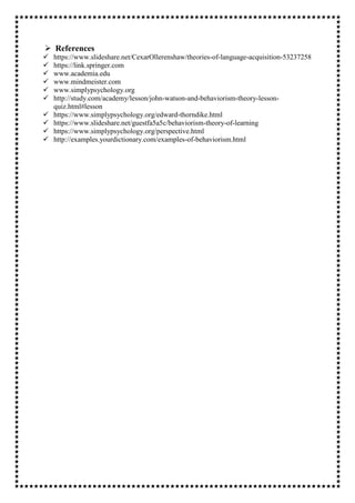 References
 https://www.slideshare.net/CexarOllerenshaw/theories-of-language-acquisition-53237258
 https://link.springer.com
 www.academia.edu
 www.mindmeister.com
 www.simplypsychology.org
 http://study.com/academy/lesson/john-watson-and-behaviorism-theory-lesson-
quiz.html#lesson
 https://www.simplypsychology.org/edward-thorndike.html
 https://www.slideshare.net/guestfa5a5c/behaviorism-theory-of-learning
 https://www.simplypsychology.org/perspective.html
 http://examples.yourdictionary.com/examples-of-behaviorism.html
 